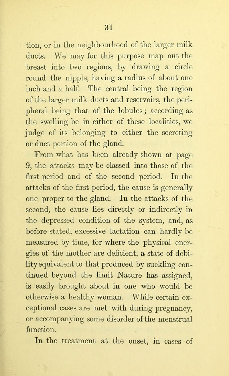tion, or in the neighbourhood of the larger milk ducts. We may for this purpose map out the breast into two regions, by drawing a circle round the nipple, having a radius of about one inch and a half. The central being the region of the larger milk ducts and reservoirs, the peri- pheral being that of the lobules; according as the swelling be in either of these localities, we judge of its belonging to either the secreting or duct portion of the gland. From what has been already shown at page 9, the attacks may he classed into those of the first period and of the second period. In the attacks of the first period, the cause is generally one proper to the gland. In the attacks of the second, the cause lies directly or indirectly in the depressed condition of the system, and, as before stated, excessive lactation can hardly be measured by time, for where the physical ener- gies of the mother are deficient, a state of debi- lity equivalent to that produced by suckling con- tinued beyond the limit Nature has assigned, is easily brought about in one who would be otherwise a healthy woman. While certain ex- ceptional cases are met with during pregnancy, or accompanying some disorder of the menstrual function. In the treatment at the onset, in cases of