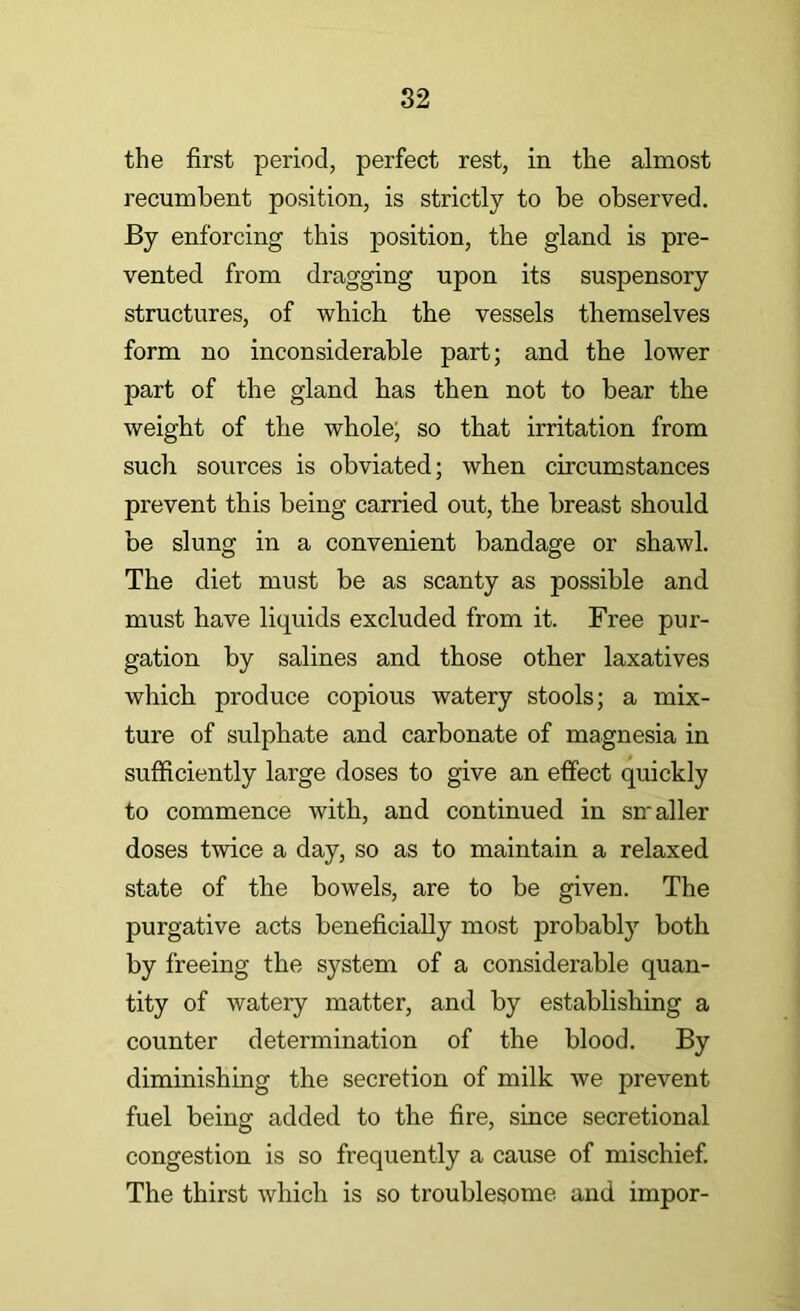 the first period, perfect rest, in the almost recumbent position, is strictly to be observed. By enforcing this position, the gland is pre- vented from dragging upon its suspensory structures, of which the vessels themselves form no inconsiderable part; and the lower part of the gland has then not to bear the weight of the whole; so that irritation from such sources is obviated; when circumstances prevent this being carried out, the breast should be slung in a convenient bandage or shawl. The diet must be as scanty as possible and must have liquids excluded from it. Free pur- gation by salines and those other laxatives which produce copious watery stools; a mix- ture of sulphate and carbonate of magnesia in sufficiently large doses to give an effect quickly to commence with, and continued in srraller doses twice a day, so as to maintain a relaxed state of the bowels, are to be given. The purgative acts beneficially most probably both by freeing the system of a considerable quan- tity of watery matter, and by establishing a counter determination of the blood. By diminishing the secretion of milk we prevent fuel being added to the fire, since secretional congestion is so frequently a cause of mischief. The thirst which is so troublesome and impor-