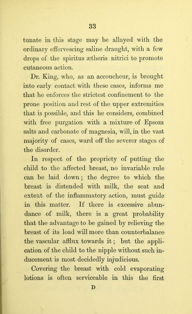 tunate in this stage may be allayed with the ordinary effervescing saline draught, with a few drops of the spiritus aetheris nitrici to promote cutaneous action. Dr. King, who, as an accoucheur, is brought into early contact with these cases, informs me that he enforces the strictest confinement to the prone position and rest of the upper extremities that is possible, and this he considers, combined with free purgation with a mixture of Epsom salts and carbonate of magnesia, will, in the vast majority of cases, ward off the severer stages of the disorder. In respect of the propriety of putting the child to the affected breast, no invariable rule can be laid down; the degree to which the breast is distended with milk, the seat and extent of the inflammatory action, must guide in this matter. If there is excessive abun- dance of milk, there is a great probability that the advantage to be gained by relieving the breast of its load will more than counterbalance the vascular afflux towards it; but the appli- cation of the child to the nipple without such in- ducement is most decidedly injudicious. Covering the breast with cold evaporating lotions is often serviceable in this the first D