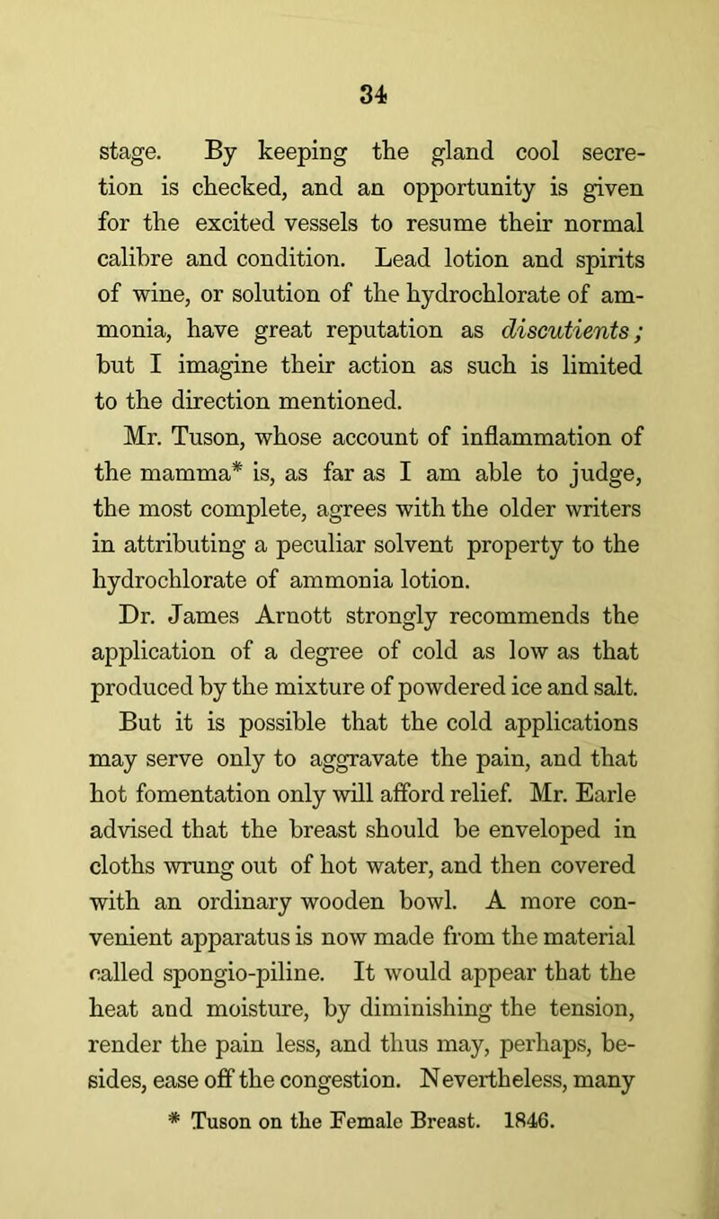 stage. By keeping tke gland cool secre- tion is checked, and an opportunity is given for the excited vessels to resume their normal calibre and condition. Lead lotion and spirits of wine, or solution of the hydrochlorate of am- monia, have great reputation as diseutients; hut I imagine their action as such is limited to the direction mentioned. Mr. Tuson, whose account of inflammation of the mamma* is, as far as I am able to judge, the most complete, agrees with the older writers in attributing a peculiar solvent property to the hydrochlorate of ammonia lotion. Dr. James Arnott strongly recommends the application of a degree of cold as low as that produced by the mixture of powdered ice and salt. But it is possible that the cold applications may serve only to aggravate the pain, and that hot fomentation only will afford relief. Mr. Earle advised that the breast should be enveloped in cloths wrung out of hot water, and then covered with an ordinary wooden bowl. A more con- venient apparatus is now made from the material called spongio-piline. It would appear that the heat and moisture, by diminishing the tension, render the pain less, and thus may, perhaps, be- sides, ease off the congestion. Nevertheless, many * Tuson on the Female Breast. 1846.