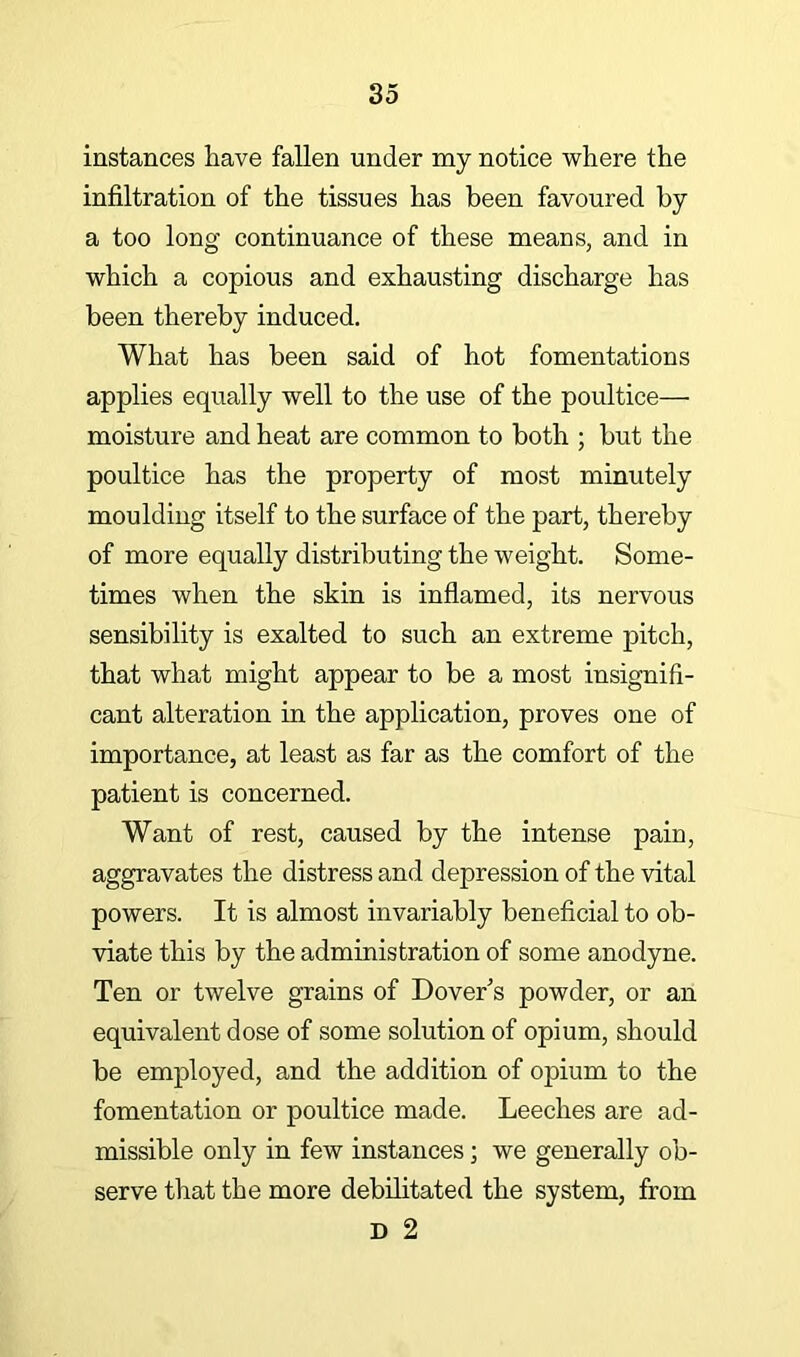 instances have fallen under my notice where the infiltration of the tissues has been favoured by a too long continuance of these means, and in which a copious and exhausting discharge has been thereby induced. What has been said of hot fomentations applies equally well to the use of the poultice— moisture and heat are common to both ; but the poultice has the property of most minutely moulding itself to the surface of the part, thereby of more equally distributing the weight. Some- times when the skin is inflamed, its nervous sensibility is exalted to such an extreme pitch, that what might appear to be a most insignifi- cant alteration in the application, proves one of importance, at least as far as the comfort of the patient is concerned. Want of rest, caused by the intense pain, aggravates the distress and depression of the vital powers. It is almost invariably beneficial to ob- viate this by the administration of some anodyne. Ten or twelve grains of Dover's powder, or an equivalent dose of some solution of opium, should be employed, and the addition of opium to the fomentation or poultice made. Leeches are ad- missible only in few instances; we generally ob- serve that the more debilitated the system, from D 2