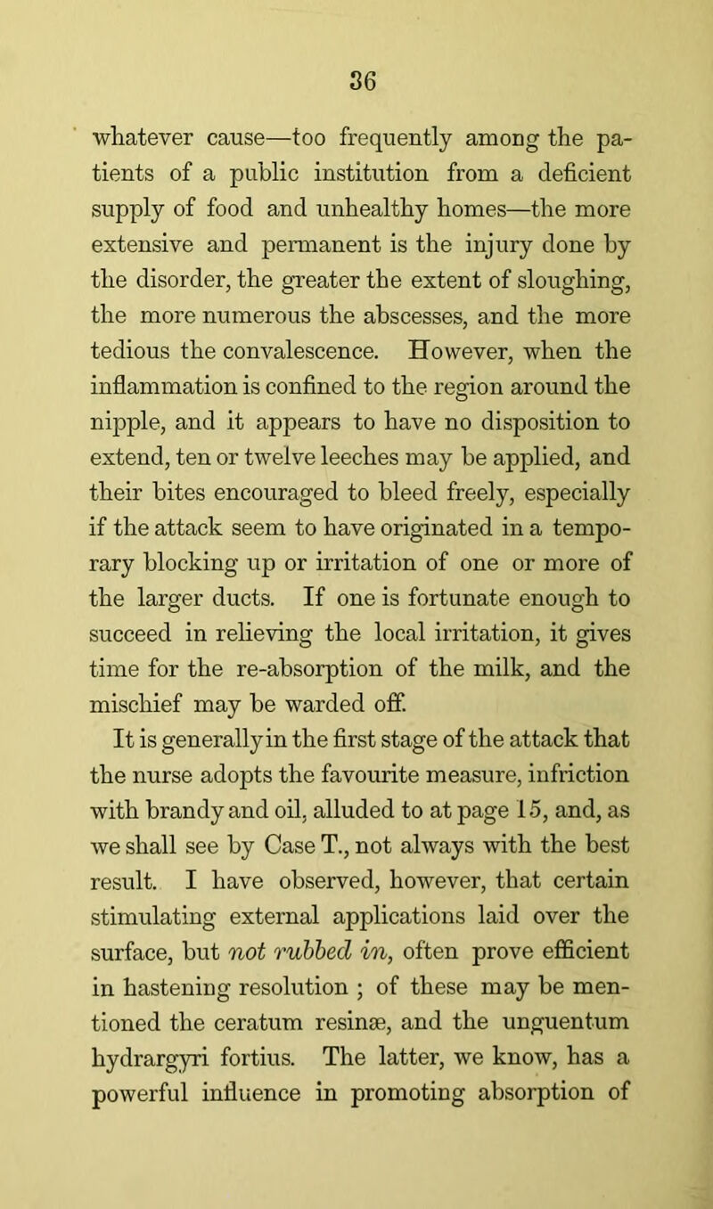 whatever cause—too frequently among the pa- tients of a public institution from a deficient supply of food and unhealthy homes—the more extensive and permanent is the injury done by the disorder, the greater the extent of sloughing, the more numerous the abscesses, and the more tedious the convalescence. However, when the inflammation is confined to the region around the nipple, and it appears to have no disposition to extend, ten or twelve leeches may be applied, and their bites encouraged to bleed freely, especially if the attack seem to have originated in a tempo- rary blocking up or irritation of one or more of the larger ducts. If one is fortunate enough to succeed in relieving the local irritation, it gives time for the re-absorption of the milk, and the mischief may be warded off. It is generally in the first stage of the attack that the nurse adopts the favourite measure, infriction with brandy and oil, alluded to at page 15, and, as we shall see by Case T., not always with the best result. I have observed, however, that certain stimulating external applications laid over the surface, but not rubbed in, often prove efficient in hastening resolution ; of these may be men- tioned the ceratum resinse, and the unguentum hydrargyri fortius. The latter, we know, has a powerful influence in promoting absorption of