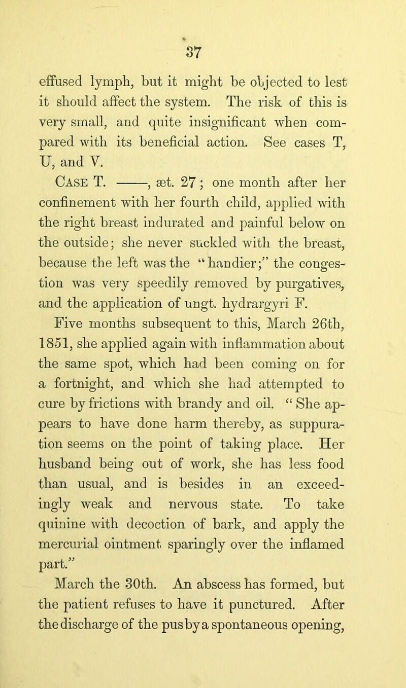 effused lymph, but it might be objected to lest it should affect the system. The risk of this is very small, and quite insignificant when com- pared with its beneficial action. See cases T, U, and Y. Case T. , set. 27; one month after her confinement with her fourth child, applied with the right breast indurated and painful below on the outside; she never suckled with the breast, because the left was the “handier;” the conges- tion was very speedily removed by purgatives, and the application of ungt. hydrargyii F. Five months subsequent to this, March 26th, 1851, she applied again with inflammation about the same spot, which had been coming on for a fortnight, and which she had attempted to cure by frictions with brandy and oil. “ She ap- pears to have done harm thereby, as suppura- tion seems on the point of taking place. Her husband being out of work, she has less food than usual, and is besides in an exceed- ingly weak and nervous state. To take quinine with decoction of bark, and apply the mercurial ointment sparingly over the inflamed part.” March the 30th. An abscess has formed, but the patient refuses to have it punctured. After the discharge of the pusbya spontaneous opening.