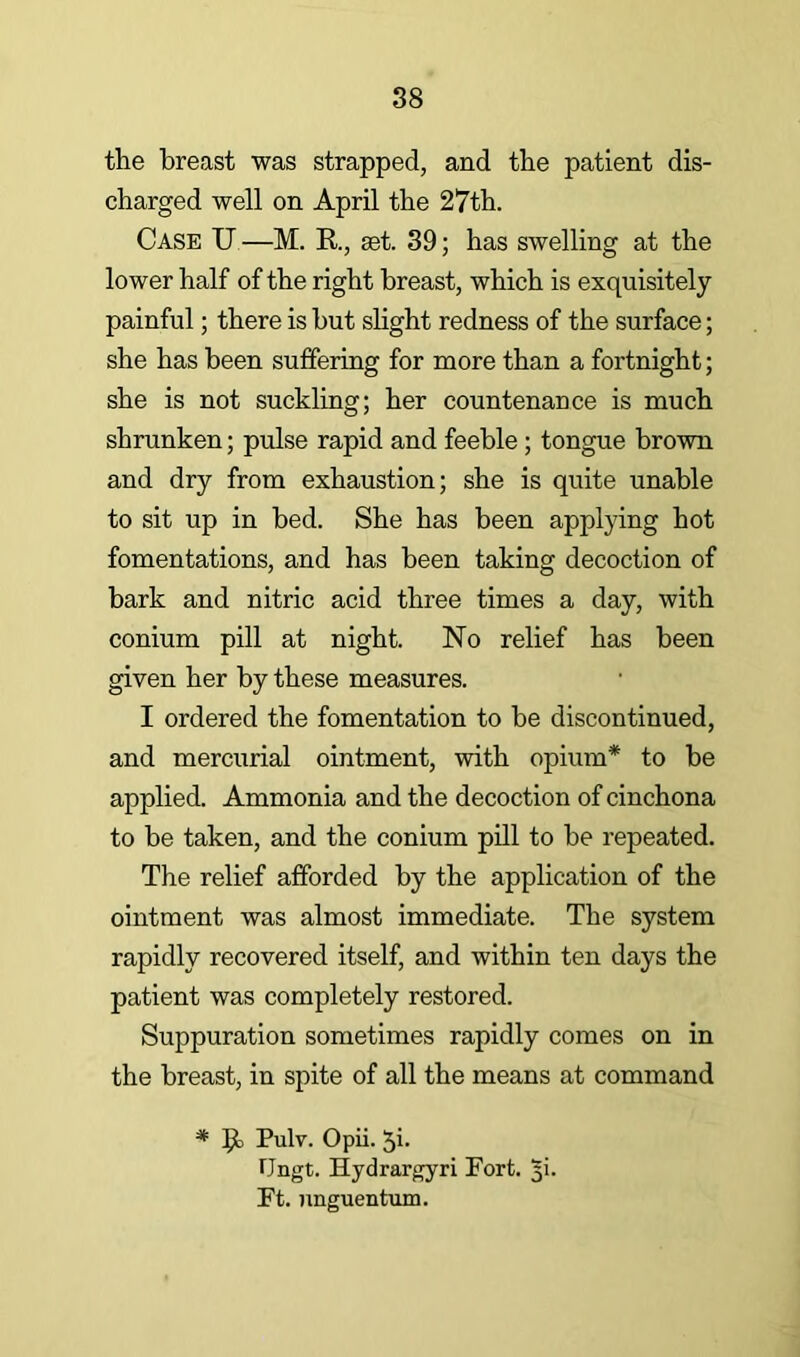 the breast was strapped, and the patient dis- charged well on April the 27th. Case U —M. R, set. 39; has swelling at the lower half of the right breast, which is exquisitely painful; there is but slight redness of the surface; she has been suffering for more than a fortnight; she is not suckling; her countenance is much shrunken; pulse rapid and feeble; tongue brown and dry from exhaustion; she is quite unable to sit up in bed. She has been applying hot fomentations, and has been taking decoction of bark and nitric acid three times a day, with conium pill at night. ISTo relief has been given her by these measures. I ordered the fomentation to be discontinued, and mercurial ointment, with opium* to be applied. Ammonia and the decoction of cinchona to be taken, and the conium pill to be repeated. The relief afforded by the application of the ointment was almost immediate. The system rapidly recovered itself, and within ten days the patient was completely restored. Suppuration sometimes rapidly comes on in the breast, in spite of all the means at command * R) Pulv. Opii. 5i- Ungt. Hydrargyri Fort. 5!. Ft. nnguentum.