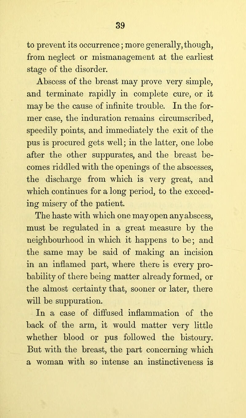 to prevent its occurrence; more generally, tliougli, from neglect or mismanagement at the earliest stage of the disorder. Abscess of the breast may prove very simple, and terminate rapidly in complete cure, or it may be the cause of infinite trouble. In the for- mer case, the induration remains circumscribed, speedily points, and immediately the exit of the pus is procured gets well; in the latter, one lobe after the other suppurates, and the breast be- comes riddled with the openings of the abscesses, the discharge from which is very great, and which continues for a long period, to the exceed- ing misery of the patient. The haste with which one may open any abscess, must be regulated in a great measure by the neighbourhood in which it happens to be; and the same may be said of making an incision in an inflamed part, where there is every pro- bability of there being matter already formed, or the almost certainty that, sooner or later, there will be suppuration. In a case of diffused inflammation of the back of the arm, it would matter very little whether blood or pus followed the bistoury. But with the breast, the part concerning which a woman with so intense an instinctiveness is