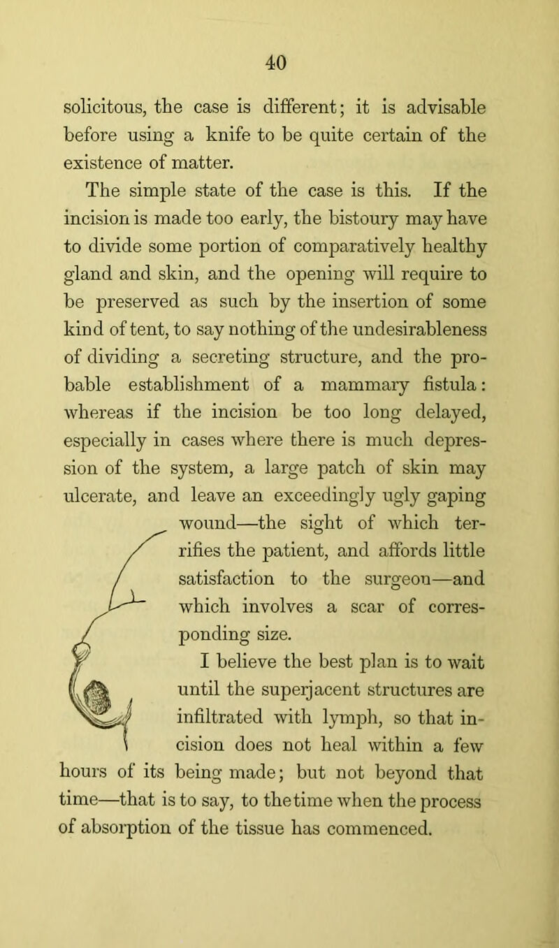solicitous, the case is different; it is advisable before using a knife to be quite certain of the existence of matter. The simple state of the case is this. If the incision is made too early, the bistoury may have to divide some portion of comparatively healthy gland and skin, and the opening will require to be preserved as such by the insertion of some kind of tent, to say nothing of the undesirableness of dividing a secreting structure, and the pro- bable establishment of a mammary fistula: whereas if the incision be too long delayed, especially in cases where there is much depres- sion of the system, a large patch of skin may ulcerate, and leave an exceedingly ugly gaping wound—the sight of which ter- rifies the patient, and affords little satisfaction to the surgeon—and which involves a scar of corres- ponding size. I believe the best plan is to wait until the superjacent structures are infiltrated with l}Tnph, so that in- cision does not heal within a few hours of its being made; but not beyond that time—that is to say, to the time when the process of absoi-ption of the tissue has commenced.