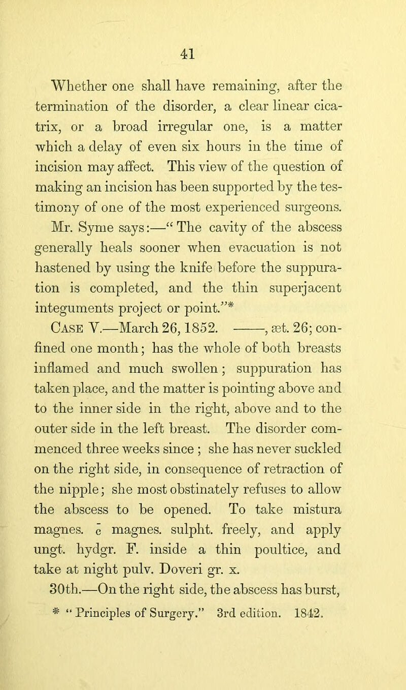 Whether one shall have remaining, after the termination of the disorder, a clear linear cica- trix, or a broad irregular one, is a matter which a delay of even six hours in the time of incision may affect. This view of the question of making an incision has been supported by the tes- timony of one of the most experienced surgeons. Mr. Syme says:—“ The cavity of the abscess generally heals sooner when evacuation is not hastened by using the knife before the suppura- tion is completed, and the thin superjacent integuments project or point.”* Case V.—March 26,1852. , mt. 26; con- fined one month; has the whole of both breasts inflamed and much swollen; suppuration has taken j^lace, and the matter is pointing above and to the inner side in the right, above and to the outer side in the left breast. The disorder com- menced three weeks since ; she has never suckled on the right side, in consequence of retraction of the nipple; she most obstinately refuses to allow the abscess to be opened. To take mistura magnes. c magnes. sulpht. freely, and apply ungt. hydgr. F. inside a thin poultice, and take at night pulv. Doveri gr. x. 30th.—On the right side, the abscess has burst, * “ Principles of Surgery.” 3rd edition. 1842.