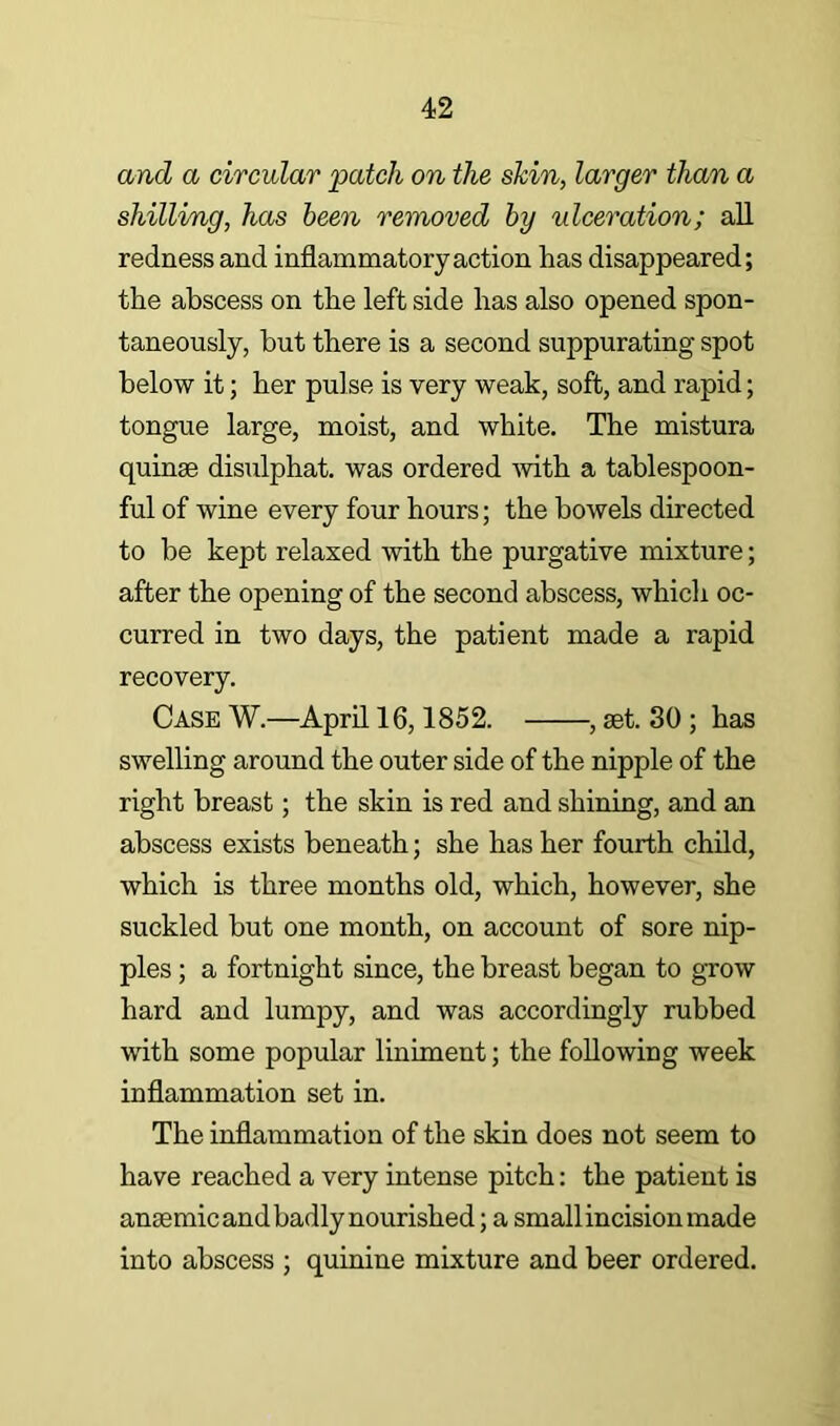and a circular patch on the shin, larger than a shilling, has been removed by ulceration; all redness and inflammatory action has disappeared; the abscess on the left side has also opened spon- taneously, but there is a second suppurating spot below it; her pul se is very weak, soft, and rapid; tongue large, moist, and white. The mistura quinae disulphat. was ordered mth a tablespoon- ful of wine every four hours; the bowels directed to be kept relaxed with the purgative mixture; after the opening of the second abscess, which oc- curred in two days, the patient made a rapid recovery. Case W.—April 16,1852. , set. 30; has swelling around the outer side of the nipple of the right breast; the skin is red and shining, and an abscess exists beneath; she has her fourth child, which is three months old, which, however, she suckled but one month, on account of sore nip- ples ; a fortnight since, the breast began to gTOW hard and lumpy, and was accordingly rubbed with some popular liniment; the following week inflammation set in. The inflammation of the skin does not seem to have reached a very intense pitch: the patient is anaemic and badly nourished; a small incision made into abscess ; quinine mixture and beer ordered.