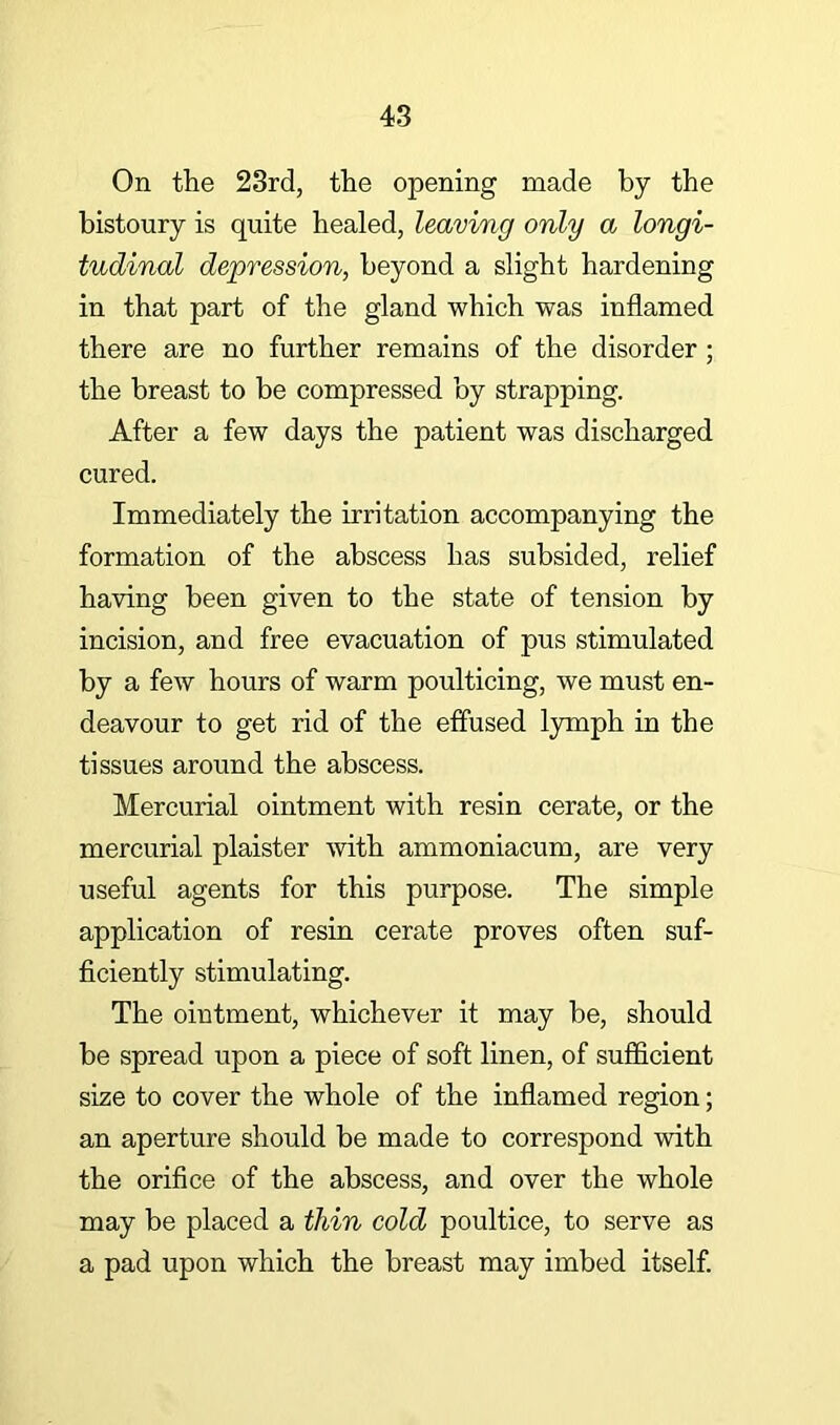 On the 23rd, the opening made by the bistoury is quite healed, leaving only a longi- tudinal depression, beyond a slight hardening in that part of the gland which was inflamed there are no further remains of the disorder; the breast to be compressed by strapping. After a few days the patient was discharged cured. Immediately the irritation accompanying the formation of the abscess has subsided, relief having been given to the state of tension by incision, and free evacuation of pus stimulated by a few hours of warm poulticing, we must en- deavour to get rid of the effused lymph in the tissues around the abscess. Mercurial ointment with resin cerate, or the mercurial plaister with ammoniacum, are very useful agents for this purpose. The simple application of resin cerate proves often suf- ficiently stimulating. The ointment, whichever it may be, should be spread upon a piece of soft linen, of sufficient size to cover the whole of the inflamed region; an aperture should be made to correspond with the orifice of the abscess, and over the whole may be placed a thin cold poultice, to serve as a pad upon which the breast may imbed itself.