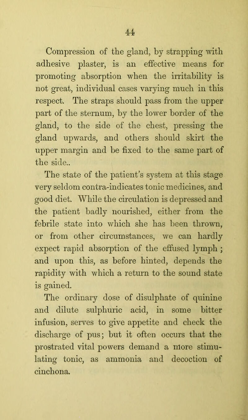 Compression of the gland, by strapping mtb adhesive plaster, is an effective means for promoting absorption when the irritability is not great, individual cases varying much in this respect. The straps should pass from the upper part of the sternum, by the lower border of the gland, to the side of the chest, pressing the gland upwards, and others should skirt the upper margin and be fixed to the same part of the side.. The state of the patient’s system at this stage very seldom contra-indicates tonic medicines, and good diet. While the circulation is depressed and the patient badly nourished, either from the febrile state into which she has been thrown, or from other circumstances, we can hardly expect rapid absoi’ption of the effused lymph ; and upon this, as before hinted, depends the rapidity with which a return to the sound state is gained. The ordinary dose of disulphate of quinine and dilute sulphuric acid, in some bitter infusion, serves to give appetite and check the discharge of pus; but it often occurs that the prostrated vital powers demand a more stimu- lating tonic, as ammonia and decoction of cinchona.