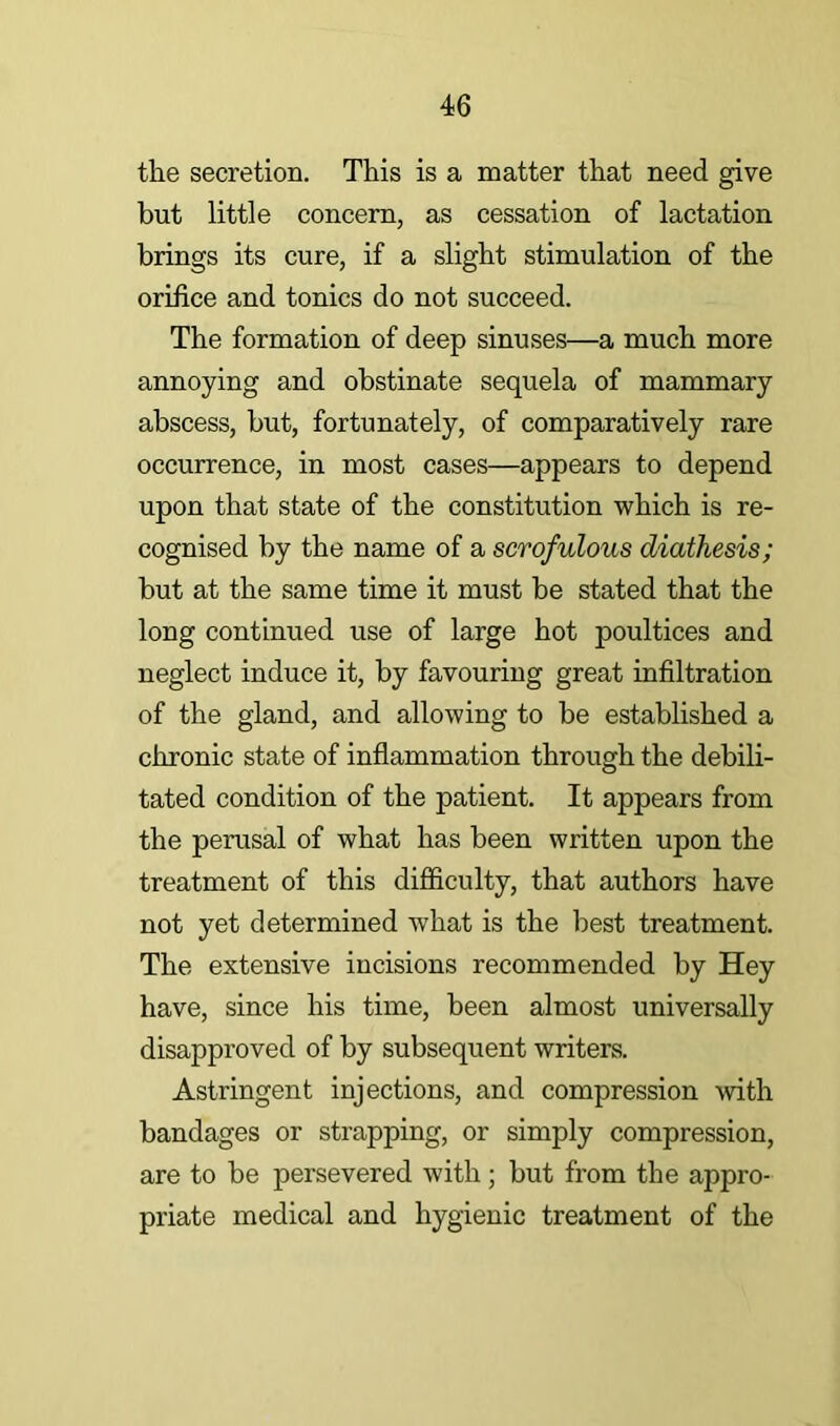 the secretion. This is a matter that need give but little concern, as cessation of lactation brings its cure, if a slight stimulation of the orifice and tonics do not succeed. The formation of deep sinuses—a much more annoying and obstinate sequela of mammary abscess, but, fortunately, of comparatively rare occurrence, in most cases—appears to depend upon that state of the constitution which is re- cognised by the name of a scrofulous diathesis; but at the same time it must be stated that the long continued use of large hot poultices and neglect induce it, by favouring great infiltration of the gland, and allowing to be established a chronic state of inflammation through the debili- tated condition of the patient. It appears from the perusal of what has been written upon the treatment of this difficulty, that authors have not yet determined what is the best treatment. The extensive incisions recommended by Hey have, since his time, been almost universally disapproved of by subsequent writers. Astringent injections, and compression with bandages or strapping, or simply compression, are to be persevered with; but from the appro- priate medical and hygienic treatment of the