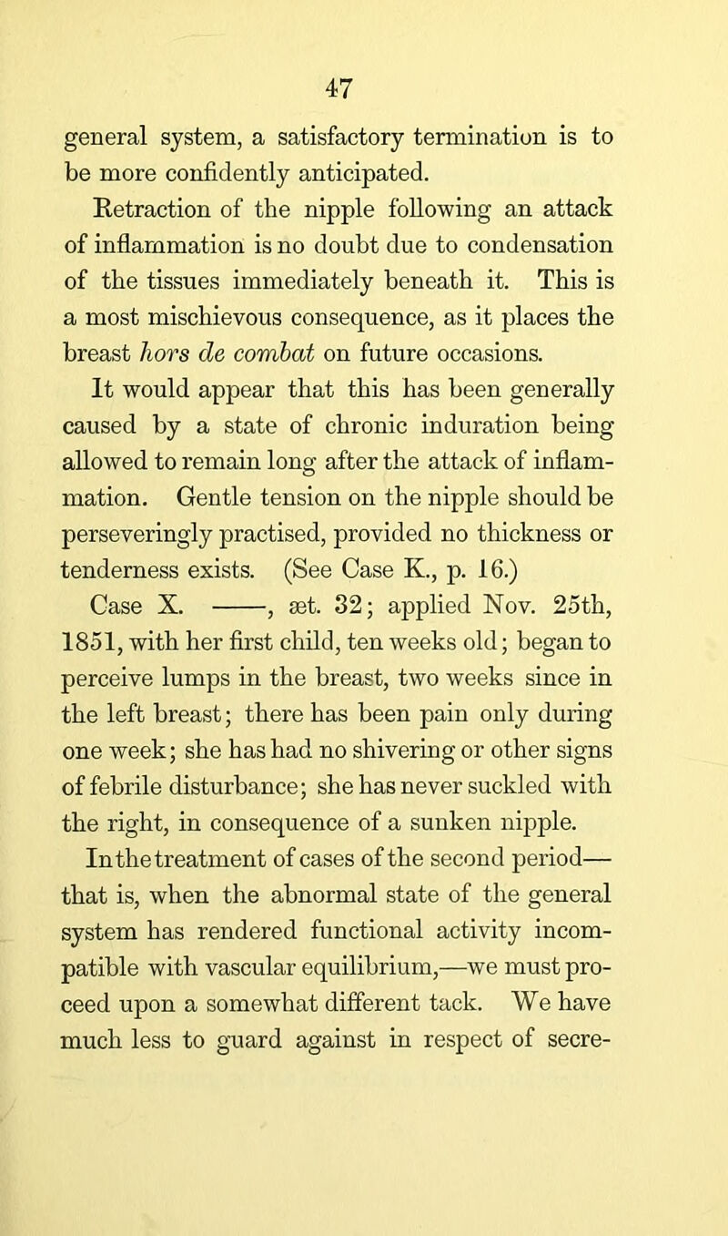 general system, a satisfactory termination is to be more confidently anticipated. Retraction of the nipple following an attack of inflammation is no doubt due to condensation of the tissues immediately beneath it. This is a most mischievous consequence, as it places the breast hors de combat on future occasions. It would appear that this has been generally caused by a state of chronic induration being allowed to remain long after the attack of inflam- mation. Gentle tension on the nipple should be perseveringly practised, provided no thickness or tenderness exists. (See Case K., p. 16.) Case X. , set. 32; applied Nov. 25th, 1851, with her first child, ten weeks old; began to perceive lumps in the breast, two weeks since in the left breast; there has been pain only during one week; she has had no shivering or other signs of febrile disturbance; she has never suckled with the right, in consequence of a sunken nipple. Inthe treatment of cases of the second period— that is, when the abnormal state of the general system has rendered functional activity incom- patible with vascular equilibrium,—we must pro- ceed upon a somewhat different tack. We have much less to guard against in respect of secre-