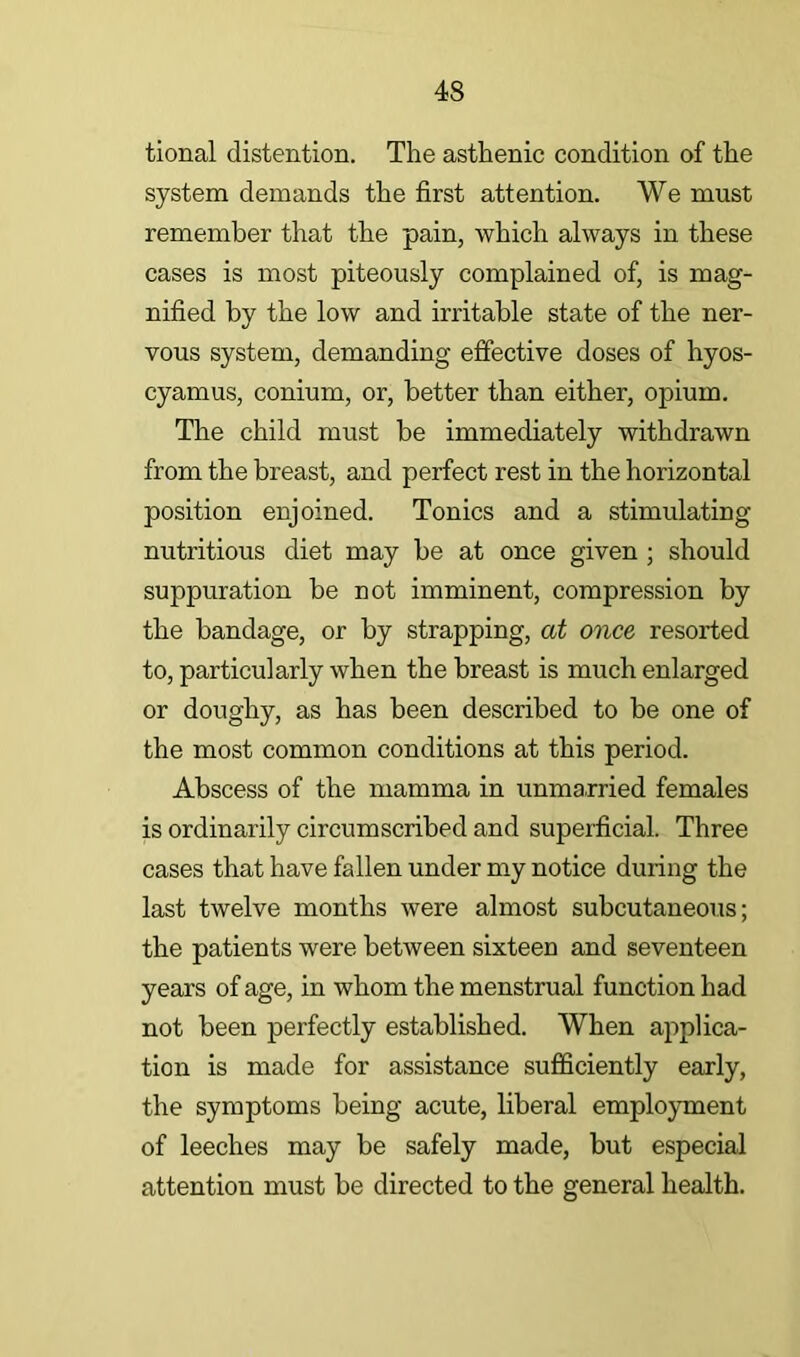 tional distention. The asthenic condition of the system demands the first attention. We must remember that the pain, which always in these cases is most piteously complained of, is mag- nified by the low and irritable state of the ner- vous system, demanding effective doses of hyos- cyamus, conium, or, better than either, opium. The child must be immediately withdrawn from the breast, and perfect rest in the horizontal position enjoined. Tonics and a stimulating nutritious diet may be at once given ; should suppuration be not imminent, compression by the bandage, or by strapping, at once resorted to, particularly when the breast is much enlarged or doughy, as has been described to be one of the most common conditions at this period. Abscess of the mamma in unmarried females is ordinarily circumscribed and supeificial. Three cases that have fallen under my notice during the last twelve months were almost subcutaneous; the patients were between sixteen and seventeen years of age, in whom the menstrual function had not been perfectly established. When applica- tion is made for assistance sufficiently early, the symptoms being acute, liberal employment of leeches may be safely made, but especial attention must be directed to the general health.