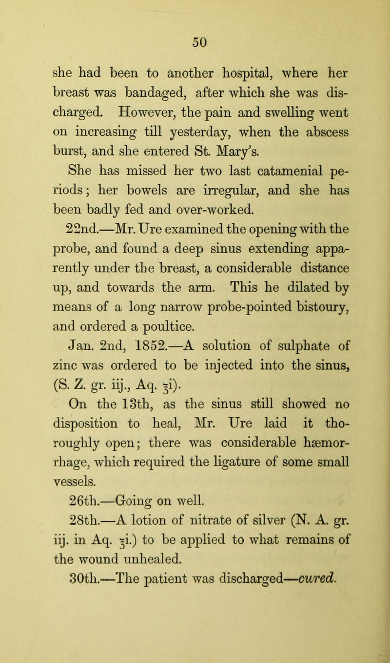 she had been to another hospital, where her breast was bandaged, after which she was dis- charged, However, the pain and swelling went on increasing till yesterday, when the abscess burst, and she entered St. Mary's. She has missed her two last catamenial pe- riods ; her bowels are irregular, and she has been badly fed and over-worked. 22nd.—Mr. Ure examined the opening with the probe, and found a deep sinus extending appa- rently under the breast, a considerable distance up, and tow'ards the arm. This he dilated by means of a long narrow probe-pointed bistoury, and ordered a poultice. Jan. 2nd, 1852.—A solution of sulphate of zinc was ordered to be injected into the sinus, (S. Z. gr. iij., Aq. y). On the 13th, as the sinus stUl showed no disposition to heal, Mr. Ure laid it tho- roughly open; there was considerable haemor- rhage, which required the ligature of some small vessels. 26th.—Going on well. 28th.—A lotion of nitrate of silver (N. A. gr. iij. in Aq. §i.) to be applied to what remains of the wound unhealed. 30th.—The patient was discharged—cured.