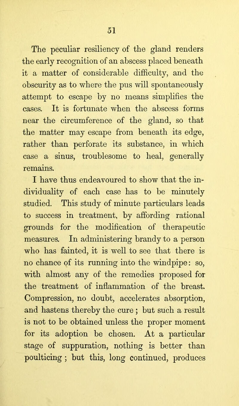 The peciiliar resiliency of the gland renders the early recognition of an abscess placed beneath it a matter of considerable difficulty, and the obscurity as to where the pus will spontaneously attempt to escape by no means simplifies the cases. It is fortunate when the abscess forms near the circumference of the gland, so that the matter may escape from beneath its edge, rather than perforate its substance, in which case a sinus, troublesome to heal, generally remains. I have thus endeavoured to show that the in- dividuality of each case has to be minutely studied. This study of minute particulars leads to success in treatment, by affording rational grounds for the modification of therapeutic measures. In administering brandy to a person who has fainted, it is well to see that there is no chance of its running into the windpipe: so, with almost any of the remedies proposed for the treatment of inflammation of the breast. Compression, no doubt, accelerates absorption, and hastens thereby the cure ; but such a result is not to be obtained unless the proper moment for its adoption be chosen. At a particular stage of suppuration, nothing is better than poulticing ; but this, long continued, produces