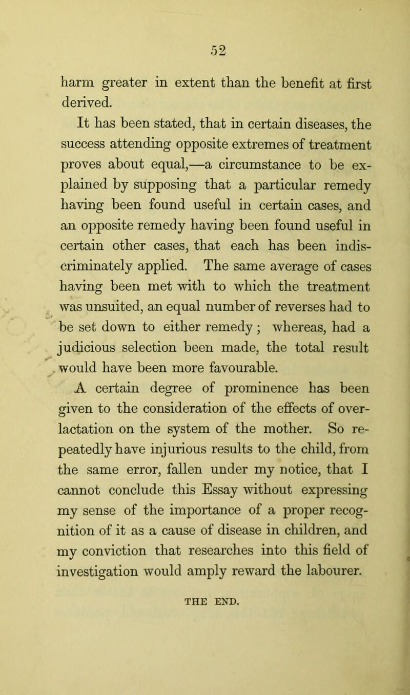 harm greater in extent than the benefit at first derived. It has been stated, that in certain diseases, the success attending opposite extremes of treatment proves about equal,—a circumstance to be ex- plained by supposing that a particular remedy having been found useful in certain cases, and an opposite remedy having been found useful in certain other cases, that each has been indis- criminately applied. The same average of cases having been met with to which the treatment was unsuited, an equal number of reverses had to be set down to either remedy ; whereas, had a judicious selection been made, the total result would have been more favourable. A certain degree of prominence has been given to the consideration of the effects of over- lactation on the system of the mother. So re- peatedly have injurious results to the child, from the same error, fallen under my notice, that I cannot conclude this Essay without expressing my sense of the importance of a proper recog- nition of it as a cause of disease in children, and my conviction that researches into this field of investigation would amply reward the labourer. THE END.