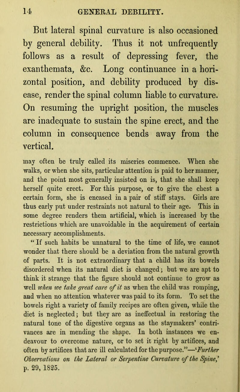 But lateral spinal curvature is also occasioned by general debility. Thus it not unfrequently follows as a result of depressing fever, the exanthemata, &c. Long continuance in a hori- zontal position, and debility produced by dis- ease, render the spinal column liable to curvature. On resuming the upright position, the muscles are inadequate to sustain the spine erect, and the column in consequence bends away from the vertical. may often be truly called its miseries commence. When she walks, or when she sits, particular attention is paid to her manner, and the point most generally insisted on is, that she shall keep herself quite erect. Eor this purpose, or to give the chest a certain form, she is encased in a pair of stiff stays. Girls are thus early put under restraints not natural to their age. This in some degree renders them artificial, which is increased by the restrictions which are unavoidable in the acquirement of certain necessary accomplishments. “ If such habits be unnatural to the time of life, we cannot wonder that there should be a deviation from the natural growth of parts. It is not extraordinary that a child has its bowels disordered when its natural diet is changed; but we are apt to think it strange that the figure should not continue to grow as well when we take great care of it as when the child was romping, and when no attention whatever was paid to its form. To set the bowels right a variety of family recipes are often given, while the diet is negleeted; but they are as ineffeetual in restoring the natural tone of the digestive organs as the staymakers’ eontri- vanees are in mending the shape. In both instances we en- deavour to overcome nature, or to set it right by artifices, and often by artifices that are ill calculated for the purpose.”—'•Further Observations on the Lateral or Serpentine Curvature of the Spine,’ p. 29, 1825.