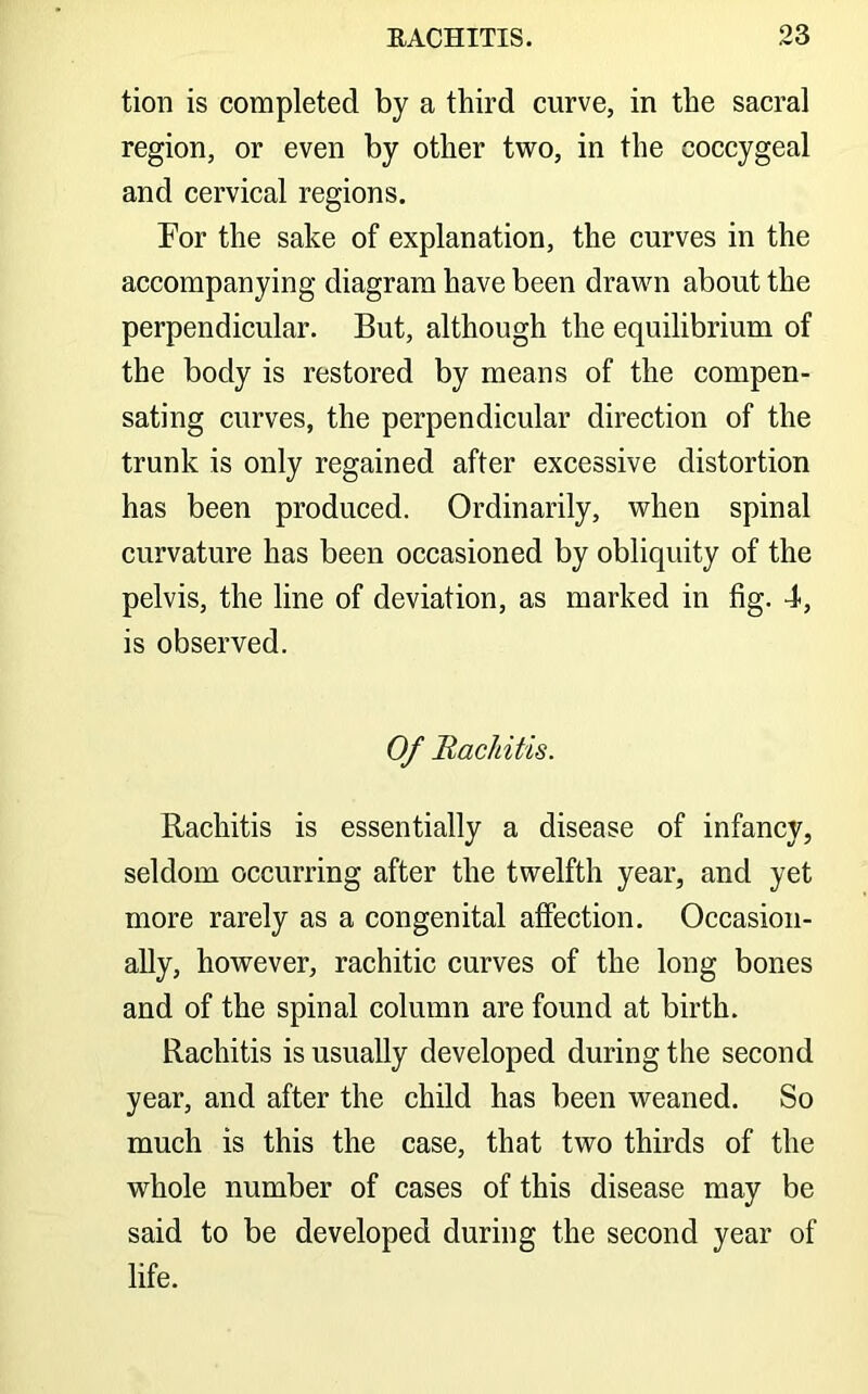 tion is completed by a third curve, in the sacral region, or even by other two, in the coccygeal and cervical regions. For the sake of explanation, the curves in the accompanying diagram have been drawn about the perpendicular. But, although the equilibrium of the body is restored by means of the compen- sating curves, the perpendicular direction of the trunk is only regained after excessive distortion has been produced. Ordinarily, when spinal curvature has been occasioned by obliquity of the pelvis, the line of deviation, as marked in fig. 4, is observed. Of Bachitis. Rachitis is essentially a disease of infancy, seldom occurring after the twelfth year, and yet more rarely as a congenital affection. Occasion- ally, however, rachitic curves of the long bones and of the spinal column are found at birth. Rachitis is usually developed during the second year, and after the child has been weaned. So much is this the case, that two thirds of the whole number of cases of this disease may be said to be developed during the second year of life.
