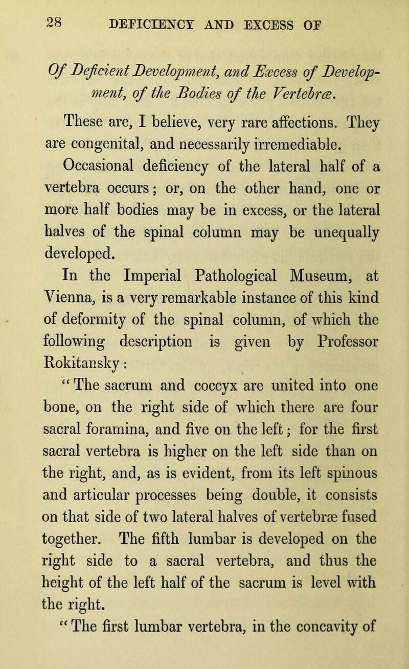 Of Deficient Development, and Excess of Develop- ment, of the Bodies of the Vertebra. These are, I believe, very rare affections. They are congenital, and necessarily irremediable. Occasional deficiency of the lateral half of a vertebra occurs; or, on the other hand, one or more half bodies may be in excess, or the lateral halves of the spinal column may be unequally developed. In the Imperial Pathological Museum, at Vienna, is a very remarkable instance of this kind of deformity of the spinal column, of which the following description is given by Professor Rokitansky: “ The sacrum and coccyx are united into one bone, on the right side of which there are four sacral foramina, and five on the left j for the first sacral vertebra is higher on the left side than on the right, and, as is evident, from its left spinous and articular processes being double, it consists on that side of two lateral halves of vertebrae fused together. The fifth lumbar is developed on the right side to a sacral vertebra, and thus the height of the left half of the sacrum is level with the right. “ The first lumbar vertebra, in the concavity of