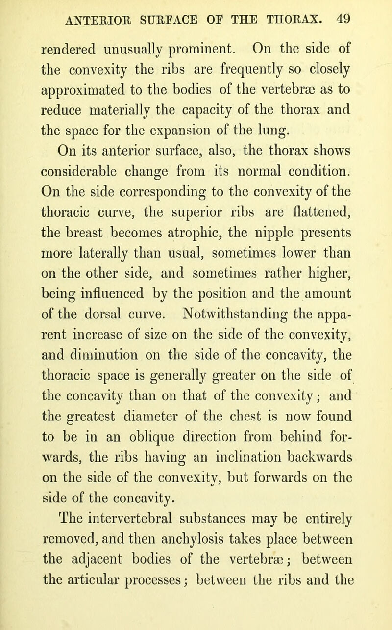 rendered unusually prominent. On the side of the convexity the ribs are frequently so closely approximated to the bodies of the vertebrae as to reduce materially the capacity of the thorax and the space for the expansion of the lung. On its anterior surface, also, the thorax shows considerable change from its normal condition. On the side corresponding to the convexity of the thoracic curve, the superior ribs are flattened, the breast becomes atrophic, the nipple presents more laterally than usual, sometimes lower than on the other side, and sometimes rather higher, being influenced by the position and the amount of the dorsal curve. Notwithstanding the appa- rent increase of size on the side of the convexity, and diminution on the side of the concavity, the thoracic space is generally greater on tlie side of the concavity than on that of the convexity; and the greatest diameter of the chest is now found to be in an oblique direction from behind for- wards, the ribs having an inclination backwards on the side of the convexity, but forwards on the side of the concavity. The intervertebral substances may be entirely removed, and then anchylosis takes place between the adjacent bodies of the vertebrae; between the articular processes; between the ribs and the