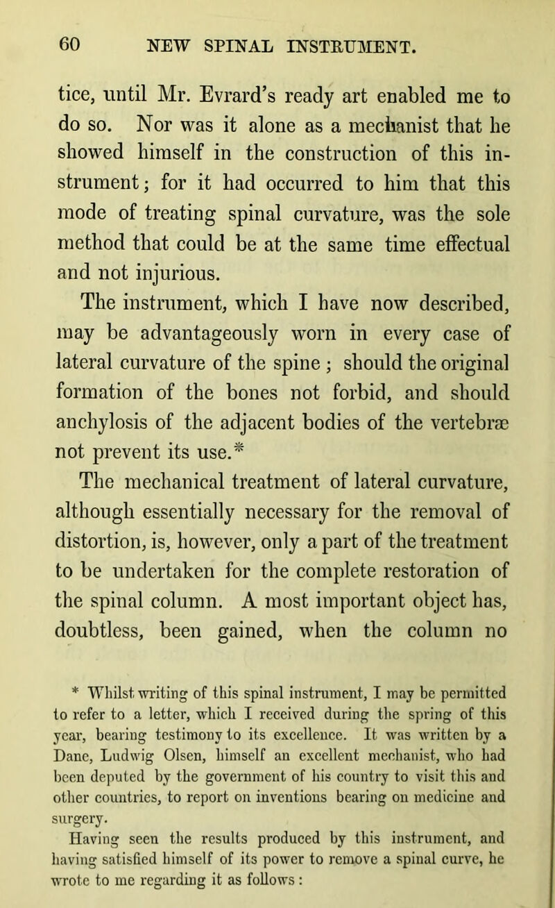 tice, until Mr. Evrard’s ready art enabled me to do so. Nor was it alone as a meciianist that he showed himself in the construction of this in- strument; for it had occurred to him that this mode of treating spinal curvature, was the sole method that could be at the same time effectual and not injurious. The instrument, which I have now described, may be advantageously worn in every case of lateral curvature of the spine ; should the original formation of the bones not forbid, and should anchylosis of the adjacent bodies of the vertebrae not prevent its use.* The mechanical treatment of lateral curvature, although essentially necessary for the removal of distortion, is, however, only a part of the treatment to be undertaken for the complete restoration of the spinal column, A most important object has, doubtless, been gained, when the column no * Whilst, wi'iting of this spinal instrument, I may be permitted to refer to a letter, which I received during the spring of this year, bearing testimony to its excellence. It was written by a Dane, Ludwig Olsen, himself an excellent menhanist, who had been deputed by the government of his country to visit this and other countries, to report on inventions bearing on medicine and surgery. Having seen the results produced by this instrument, and having satisfied himself of its power to remove a spinal curve, he wrote to me regarding it as follows: