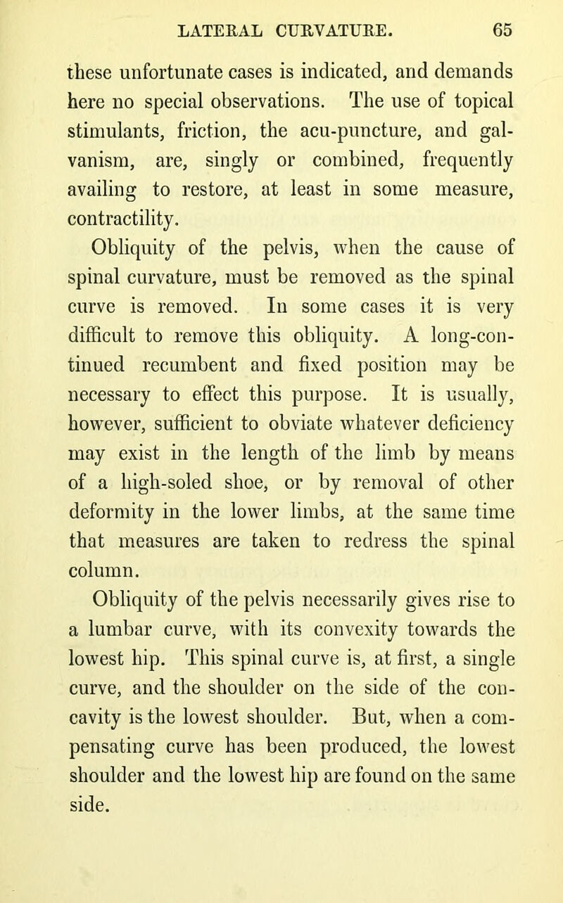 these unfortunate cases is indicated, and demands here no special observations. The use of topical stimulants, friction, the acu-puncture, and gal- vanism, are, singly or combined, frequently availing to restore, at least in some measure, contractility. Obliquity of the pelvis, when the cause of spinal curvature, must be removed as the spinal curve is removed. In some cases it is very difficult to remove this obliquity. A long-con- tinued recumbent and fixed position may be necessary to effect this purpose. It is usually, however, sufficient to obviate whatever deficiency may exist in the length of the limb by means of a high-soled shoe, or by removal of other deformity in the lower limbs, at the same time that measures are taken to redress the spinal column. Obliquity of the pelvis necessarily gives rise to a lumbar curve, with its convexity towards the lowest hip. This spinal curve is, at first, a single curve, and the shoulder on the side of the con- cavity is the lowest shoulder. But, when a com- pensating curve has been produced, the lowest shoulder and the lowest hip are found on the same side.