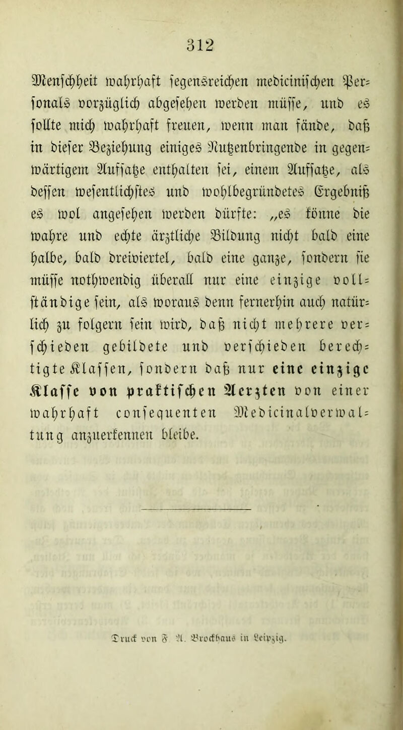 SRenfchhed wahrhaft fegengreichen mebicinifchen ißer; fonalg oorjüglich abgelegen werben muffe, unb eg füllte mich wahrhaft freuen, wenn man fänbe, baff in biefer 23e§iehung einigeg fRufsenbringenbe in gegen; wärtigem SXuffa^e enthalten fei, einem Stuffafce, alg beffen wefentlidjfteg unb wohlbegrünbeteg Ergebnis eg wol angefehen werben bürfte: „eg tonne bie wal)re unb ed;te ärgtlid;e Gilbung nicht halb eine halbe, halb breiöiertel, halb eine gan&e, fonbern fie rniiffe nothwenbig überall nur eine einzige ooll= ftänbige fein, alg worauf benn fernerhin aud; natür= lieh äu folgern fein wirb, baff nicht mehrere »er= fliehen gebilbete unb oerfchieben bered}; tigte klaffen, fonbern bafj nur eine einzige klaffe Don praftifchen Slcrjten oon einer- wahrhaft confeguenten 2Reb icinaloerwa i- tung anjuettennen bleibe. Xnuf '.H'n tf ’H. ’Urocfhau* in Seidig.