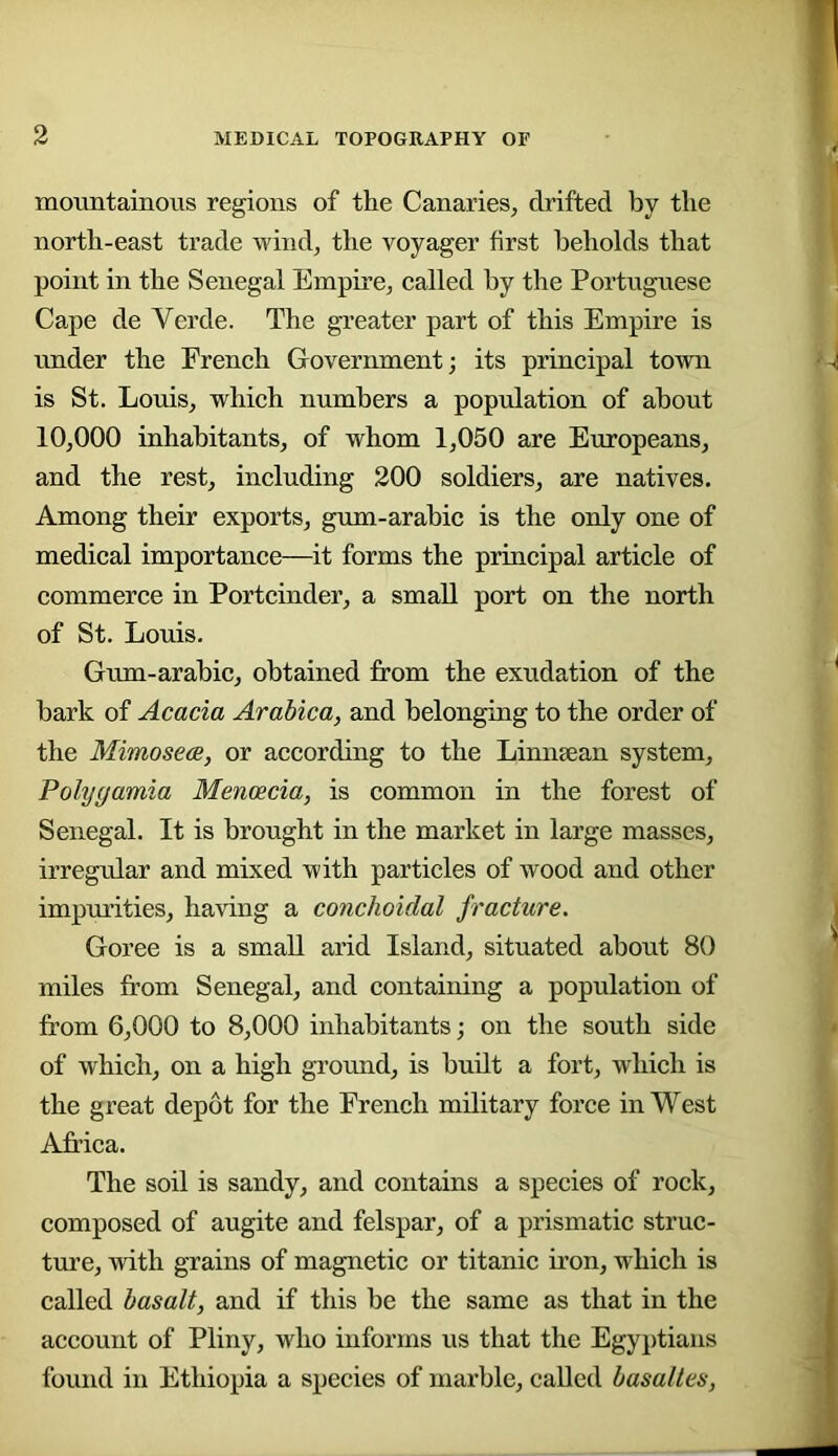moHntainous regions of the Canaries^ drifted by the north-east trade wind^ the voyager first beholds that point in the Senegal Empire^ ealled by the Portuguese Cape de Verde. The greater part of this Empire is under the Freneh Government; its principal town is St. Louis, which numbers a population of about 10,000 inhabitants, of whom 1,050 are Europeans, and the rest, including 200 soldiers, are natives. Among their exports, gum-arabic is the only one of medical importance—it forms the principal article of commerce in Portcinder, a small port on the north of St. Louis. Gum-arabic, obtained from the exudation of the bark of Acacia Arabica, and belonging to the order of the Mimosece, or according to the Linnsean system, Polygamia Mencecia, is common in the forest of Senegal. It is brought in the market in large masses, irregrdar and mixed with particles of wood and other impui’ities, having a conchoidal fracture. Goree is a small arid Island, situated about 80 miles from Senegal, and containing a population of from 6,000 to 8,000 inhabitants; on the south side of which, on a high ground, is built a fort, which is the great depot for the French military force in West Africa. The soil is sandy, and contains a species of rock, composed of augite and felspar, of a prismatic struc- ture, with grains of magnetic or titanic iron, which is called basalt, and if this be the same as that in the account of Pliny, who informs us that the Egyptians found in Ethiopia a species of marble, called basaltes,
