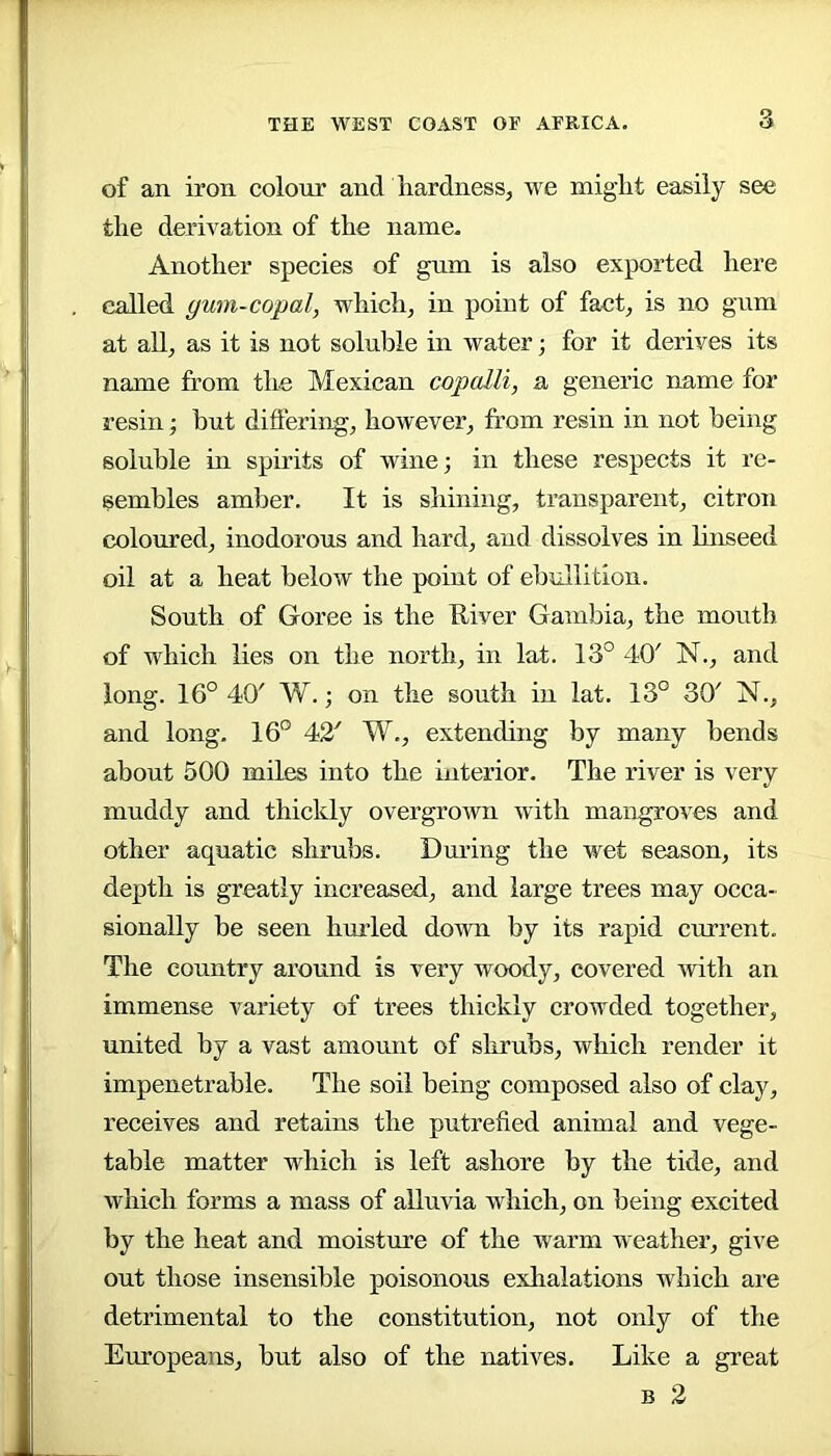 of an iron colour and liardness, we miglit easily see the derivation of the name. Another species of gum is also exported here called gum-copal, which^ in point of fact^ is no gnm at all^ as it is not soluble in water; for it derives its name from the Mexican copalli, a generic name for resin; but differing, however, from resin in not being soluble in spirits of wine; in these respects it re- sembles amber. It is shining, transparent, citron coloured, inodorous and hard, and dissolves in linseed oil at a heat below the point of ebullition. South of Goree is the Uiver Gambia, the mouth of which lies on the north, in lat. 13° 40' N., and long. 16° 40' W.; on the south in lat. 13° 30' N., and long. 16° 42' W., extending by many bends about 500 miles into the interior. The river is very muddy and thickly overgrown with mangroves and other aquatic shrubs. During the wet season, its depth is greatly increased, and large trees may occa- sionally be seen hurled down by its rapid current. The country around is very woody, covered with an immense variety of trees thickly crowded together, united by a vast amount of slirubs, which render it impenetrable. The soil being composed also of clay, receives and retains the putrefied animal and vege- table matter which is left ashore by the tide, and which forms a mass of alluvia which, on being excited by the heat and moisture of the warm weather, give out those insensible poisonous exhalations which are detrimental to the constitution, not only of the Europeans, but also of the natives. Like a great B 2