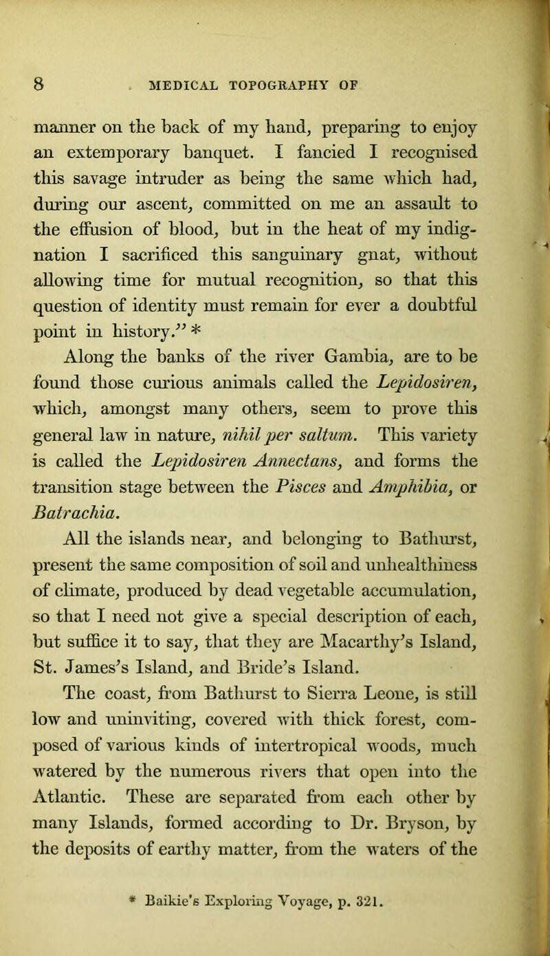 manner on the back of my hand, preparing to enjoy an extemporary banquet. I fancied I recognised this savage intruder as being the same which had, during our ascent, committed on me an assault to the effusion of blood, but in the heat of my indig- nation I sacrificed this sanguinary gnat, without allowing time for mutual recognition, so that this question of identity must remain for ever a doubtful point in history* Along the banks of the river Gambia, are to be found those curious animals called the Lepidosiren, which, amongst many others, seem to prove this general law in nature, nihil per saltum. This variety is called the Lepidosiren Annectans, and forms the transition stage between the Pisces and Amphibia, or Batrachia. All the islands near, and belonging to Bathurst, present the same composition of soil and unhealthiness of climate, produced by dead vegetable accumulation, so that I need not give a special description of each, but suffice it to say, that they are Macarthy’s Island, St. Jameses Island, and Bride’s Island. The coast, from Bathurst to Sierra Leone, is still low and uninviting, covered with thick forest, com- posed of various kinds of intertropical woods, much w'atered by the numerous rivers that open into the Atlantic. These are separated fr’om each other by many Islands, formed according to Dr. Bryson, by the deposits of earthy matter, from the waters of the Baikie’s Exploring Voyage, p. 321.