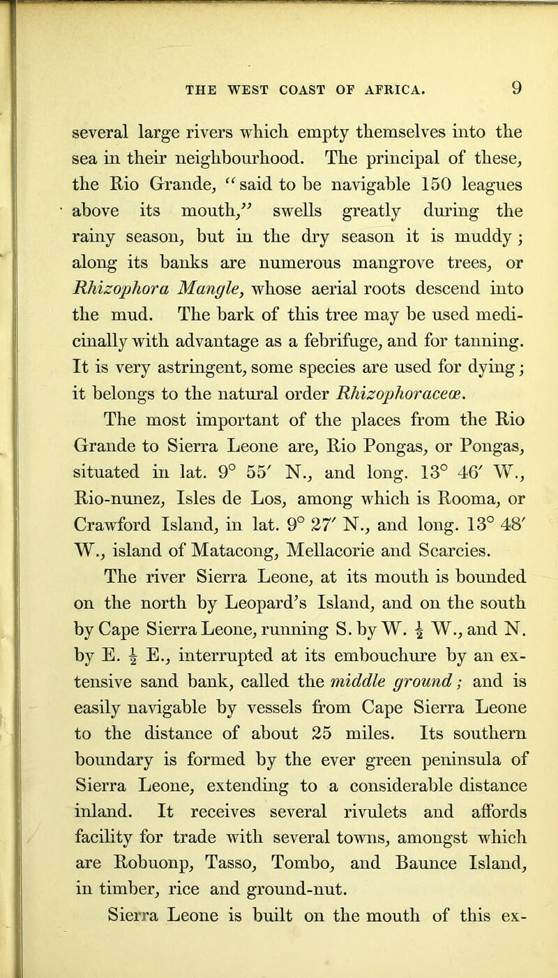 several large rivers which empty themselves into the sea in their neighbourhood. The principal of these^ the E.io Grande, said to he navigable 150 leagues above its mouth,^- swells greatly during the rainy season, but in the dry season it is muddy; along its banks are numerous mangrove trees, or Rhizophora Mangle, whose aerial roots descend into the mud. The hark of this tree may be used medi- cinally with advantage as a febrifuge, and for tanning. It is very astringent, some species are used for dying; it belongs to the natural order Rhizophoraceoe. The most important of the places from the Rio Grande to Sierra Leone are, Rio Pongas, or Pongas, situated in lat. 9° 55' N., and long. 13° 46' W., Rio-nunez, Isles de Los, among which is Rooma, or Crawford Island, in lat. 9° 27' N., and long. 13° 48' W., island of Matacong, Mellacorie and Searcies. The river Sierra Leone, at its mouth is bounded on the north by Leopard’s Island, and on the south by Cape Sierra Leone, running S.hy W. | W., and N. by E. ^ E., interrupted at its embouchure by an ex- tensive sand bank, called the middle ground; and is easily navigable by vessels from Cape Sierra Leone to the distance of about 25 miles. Its southern boundary is formed by the ever green peninsula of Sierra Leone, extending to a considerable distance inland. It receives several rivulets and affords facility for trade with several towns, amongst which are Robuonp, Tasso, Tombo, and Baunce Island, in timber, rice and ground-nut. Sierra Leone is built on the mouth of this ex-