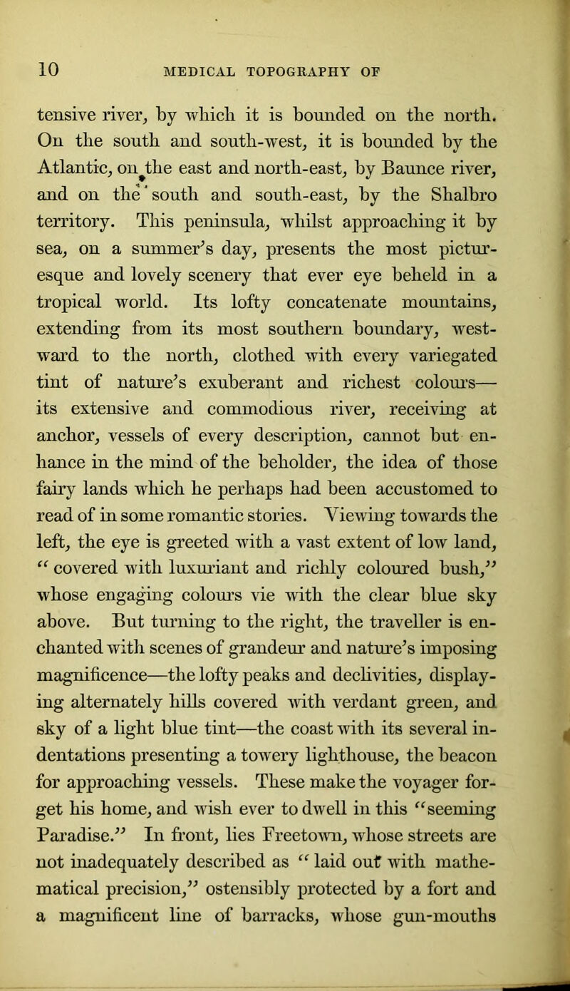 tensive river^ by whicb it is bounded on tbe north. On the south and south-west, it is bounded by the Atlantie, on^the east and north-east, by Baunce river, and on the ‘ south and south-east, by the Shalbro territory. This peninsula, whilst approaching it by sea, on a summer’’s day, presents the most pictur- esque and lovely scenery that ever eye beheld in a tropical world. Its lofty concatenate mountains, extending from its most southern boundary, west- ward to the north, clothed with every variegated tint of nature’s exuberant and richest colom’s— its extensive and commodious river, receiving at anchor, vessels of every description, cannot but en- hance in the mind of the beholder, the idea of those fairy lands which he perhaps had been accustomed to read of in some romantic stories. Viewing towards the left, the eye is greeted with a vast extent of low land, covered with luxuriant and richly coloured bush,” whose engaging colours vie with the clear blue sky above. But turning to the right, the traveller is en- chanted with scenes of grandeur and nature’s imposing magnificence—the lofty peaks and dechvities, display- ing alternately hills covered Avith verdant green, and sky of a light blue tint—the coast with its several in- dentations presenting a towery lighthouse, the beacon for approaching A^essels. These make the voyager for- get his home, and wish ever to dwell in this “seeming Pai’adise.” In front, lies Freetown, whose streets are not inadequately described as “ laid out with mathe- matical precision,” ostensibly protected by a fort and a magnificent line of barracks, whose gun-mouths