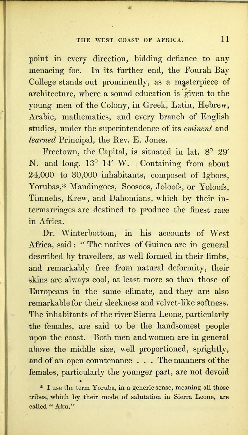 point in every direction, bidding defiance to any menacing foe. In its further end, the Fourah Bay College stands out prominently, as a masterpiece of architecture, where a sound education is given to the young men of the Colony, in Greek, Latin, Hebrew, Arabic, mathematics, and every branch of English studies, under the superintendence of its eminent and learned Principal, the Rev. E. Jones. Freetown, the Capital, is situated in lat. 8° 29' N. and long. 13° 14' W. Containing from about 24,000 to 30,000 inhabitants, composed of Igboes, Yorubas,* Mandingoes, Soosoos, Joloofs, or Yoloofs, Timnehs, Krew, and Dahomians, which by their in- termarriages are destined to produce the finest race in Africa. Dr. Winterbottom, in his accounts of West Africa, said : “ The natives of Guinea are in general described by travellers, as well formed in their limbs, and remarkably free from natural deformity, their skins are always cool, at least more so than those of Europeans in the same climate, and they are also remarkable for their sleekness and velvet-hke softness. The inhabitants of the river Sierra Leone, particularly the females, are said to be the handsomest people upon the coast. Both men and women are in general above the middle size, well proportioned, sprightly, and of an open countenance . . . The manners of the females, particularly the yoimger part, are not devoid *■ I use the term Yoruba, in a generic sense, meaning all those tribes, which by their mode of salutation in Sierra Leone, are called “ Aku.”