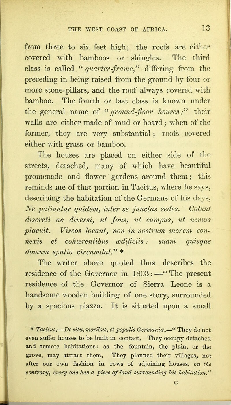 from three to six feet high; the roofs are either covered with bamboos or shingles. The third class is called “ quarter-frame,” differing from the preceding in being raised from the ground by four or more stone-pillars, and the roof always covered with bamboo. The fourth or last class is known under the general name of “ground-floor houses;” their walls are either made of mud or board; when of the former, they are very substantial; roofs covered either with grass or bamboo. The houses are placed on either side of the streets, detached, many of which have beautiful promenade and flower gardens around them; this reminds me of that portion in Tacitus, where he says, describing the habitation of the Germans of his days, Ne patiuntur quidem, inter se junctas sedes. Colunt discreti ac diversi, ut fons, ut campus, ut nemus placuit. Viscos locant, non in nostrum morem con- nexis et cohoerentibus (Bdiflciis: suam quisque domum spatio circumdat” * The writer above quoted thus describes the residence of the Governor in 1803 : —“ The present residence of the Governor of Sierra Leone is a handsome wooden building of one story, surrounded by a spacious piazza. It is situated upon a small ■* Tacitus.—Be situ, mm'ihus, et populis Germanice.—“ They do not even suffer houses to he built in contact. They occupy detached and remote habitations; as the fountain, the plain, or the grove, may attract them. They planned their villages, not after our own fashion in rows of adjoining houses, on the contrary, every one has a piece of land surrounding his habitation.” C