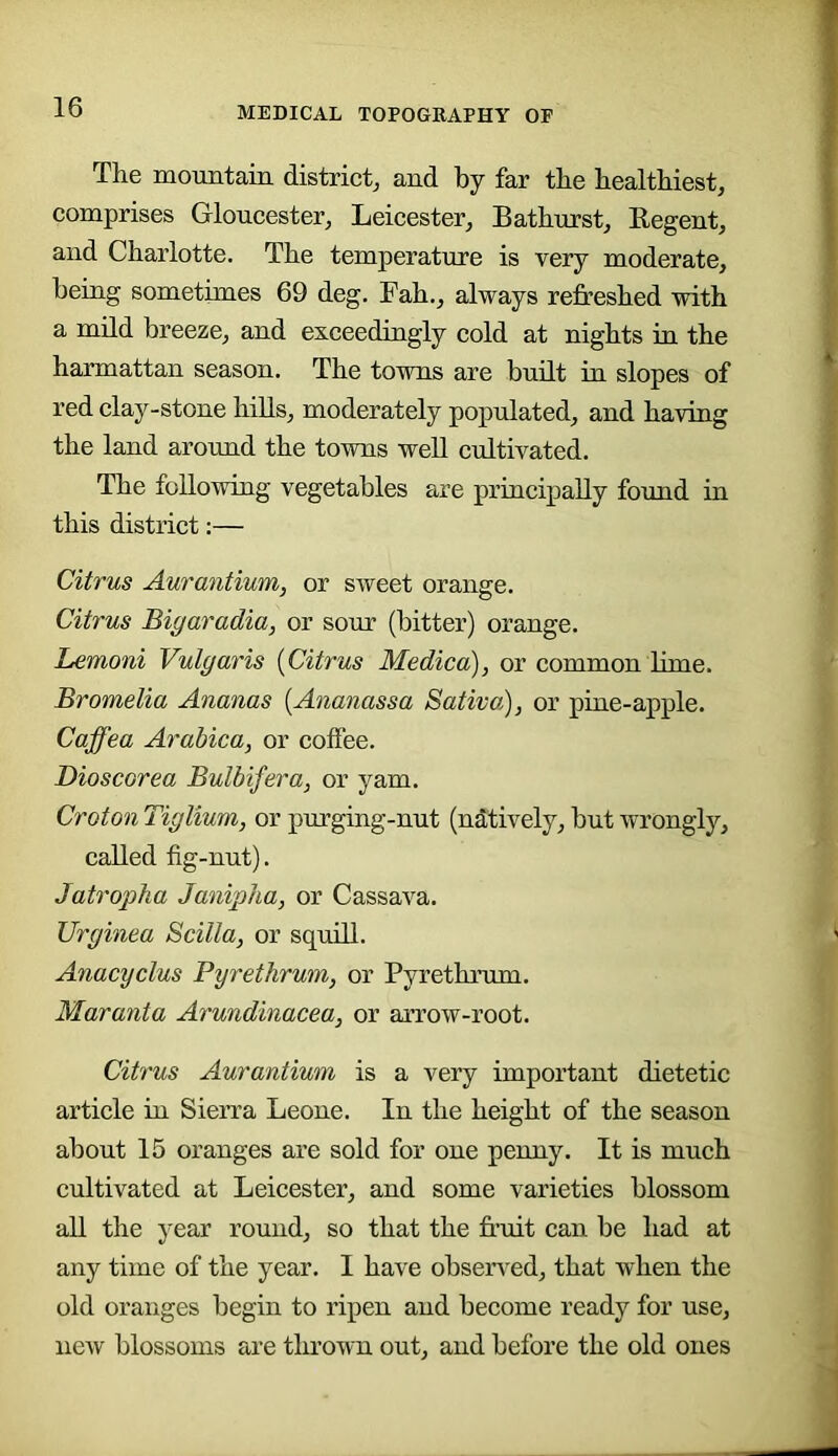 The mountain district, and by far the healthiest, comprises Gloucester, Leicester, Bathurst, Begent, and Charlotte. The temperature is very moderate, being sometimes 69 deg. Fah., always refreshed with a mild breeze, and exceedingly cold at nights in the harmattan season. The towns are built in slopes of red clay-stone hiUs, moderately populated, and having the land around the towns well cultivated. The following vegetables are principally found in this district:— Citrus Aurantium, or sweet orange. Citrus Bigaradia, or sour (bitter) orange. Lemoni Vulgaris {Citrus Medico), or common lime. Bromelia Ananas {Ananassa Sativo), or pine-apple. Caffea Arabica, or coffee. Dioscorea Bulbifera, or yam. Croton Tiglium, or purging-nut (natively, but wrongly, called fig-nut). Jatropha Janipha, or Cassava. Urginea Scilla, or squill. Anacyclus Pyrethrum, or Pyrethrum. Maranta Arundinacea, or arrow-root. Citrus Aurantium is a very important dietetic article in Sieira Leone. In the height of the season about 15 oranges are sold for one penny. It is much cultivated at Leicester, and some varieties blossom all the year round, so that the fruit can be had at any time of the year. I have observed, that when the old oranges begin to ripen and become ready for use, new blossoms are thrown out, and before the old ones