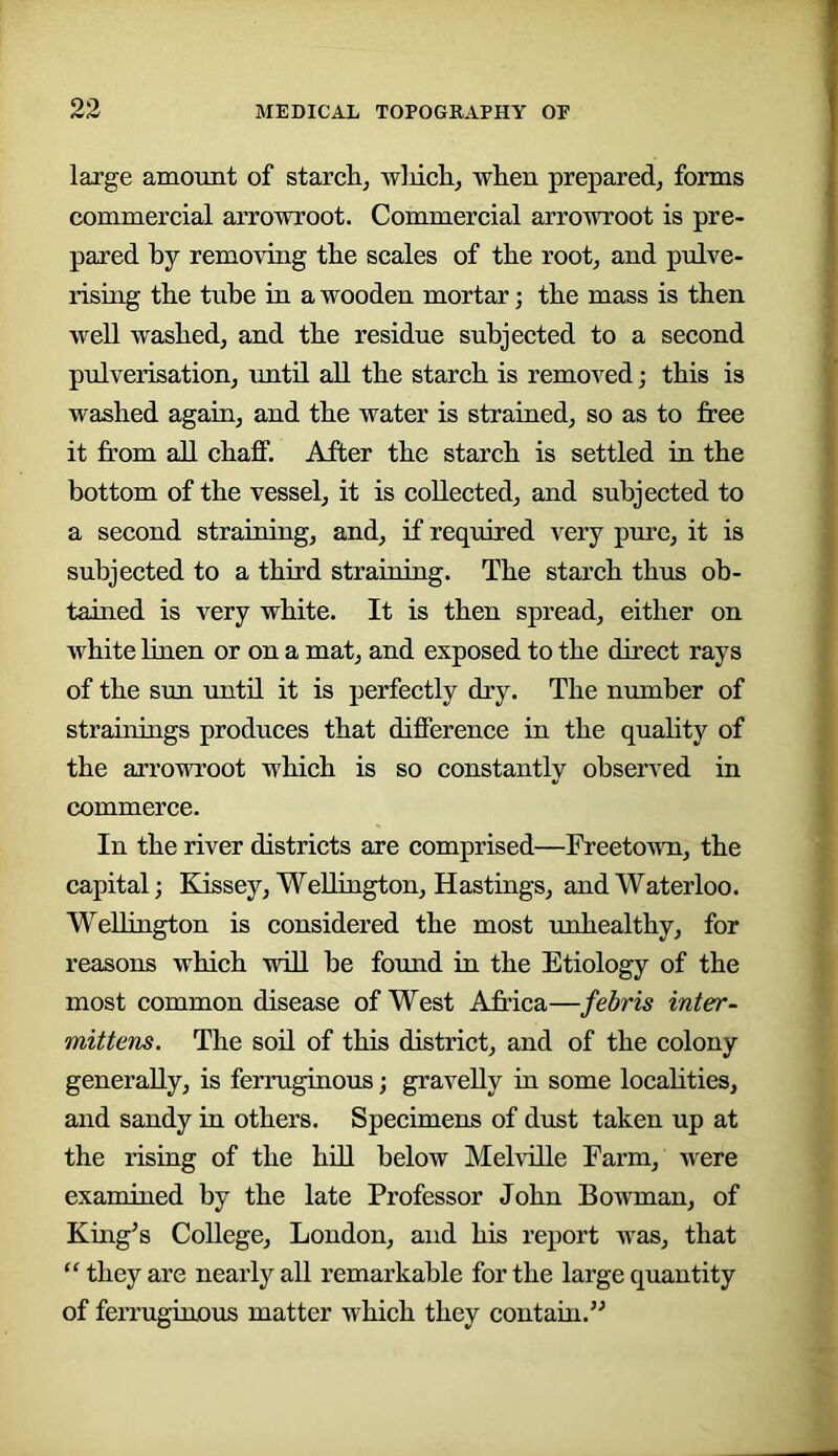 large amount of starclij wliich, wlien prepared, forms commercial arrowroot. Commercial arrowroot is pre- pared by removing tbe scales of the root, and pulve- rising the tube in a wooden mortar; the mass is then well washed, and the residue subjected to a second pulverisation, until all the starch is removed; this is washed again, and the water is strained, so as to free it from all chaff. After the starch is settled in the bottom of the vessel, it is collected, and subjected to a second straining, and, if required very pure, it is subjected to a third straining. The starch thus oh- tained is very white. It is then spread, either on white linen or on a mat, and exposed to the direct rays of the sun until it is perfectly dry. The number of strainings produces that difference in the quality of the arrowroot which is so constantly observed in commerce. In the river districts are comprised—Freetown, the capital; Kissey, Wellington, Hastings, and Waterloo. Wellington is considered the most unhealthy, for reasons which will be found in the Etiology of the most common disease of West Africa—febris inter- mittens. The soil of this district, and of the colony generally, is ferruginous; gravelly in some locahties, and sandy in others. Specimens of dust taken up at the rising of the hiU below Mehille Farm, were examined by the late Professor John Bowman, of King’s College, London, and his report was, that “ they are nearly all remarkable for the large quantity of ferruginous matter which they contain.”