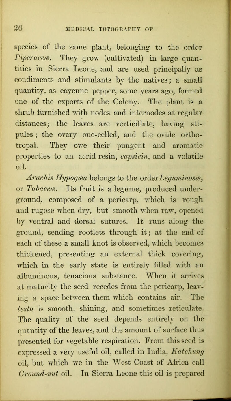 species of the same plant, belonging to the order Piperacece. They grow (cultivated) in large quan- tities in Sierra Leone, and are used principally as condiments and stimulants by the natives; a small quantity, as cayenne pepper, some years ago, formed one of the exports of the Colony. The plant is a shrub furnished with nodes and internodes at regular distances; the leaves are verticillate, having sti- pules ; the ovary one-celled, and the o\ode ortho- tropal. They owe their pungent and aromatic properties to an acrid resin, capsicin, and a volatile oil. Arachis Hypogcea belongs to the ovAerLegummosce, or Tabacece. Its fruit is a legume, produced under- ground, composed of a pericarp, which is rough and rugose when dry, hut smootli when raw, opened by ventral and dorsal sutures. It runs along the ground, sending rootlets through it; at the end of each of these a small knot is observed, which becomes thickened, presenting an external thick covering, which in the early state is entirely filled with an albuminous, tenacious substance. When it arrives at maturity the seed recedes from the pericarp, leai'- ing a space between them which contains air. The testa is smooth, shining, and sometimes reticulate. The quality of the seed depends entirely on the quantity of the leaves, and the amount of sm'face thus presented for vegetable respiration. From this seed is expressed a very useful oil, called in India, Katchung oil, hut which we in the West Coast of Africa call Grovnd-mit oil. In Sierra Leone this oil is prepared