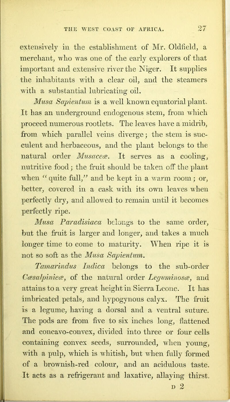 extensively in the establishment of Mf. Oldfield, a merchant, who Avas one of the early explorers of that important and extensive river the Niger. It supplies the inhabitants with a clear oil, and the steamers Avith a substantial lubricating oil. Musa Sapientum is a Avell knoAvn equatorial plant. It has an underground endogenous stem, from Avhich proceed numerous rootlets. The leaves have a midi’ib, from which parallel veins diverge; the stem is suc- culent and herbaceous, and the plant belongs to the natural order MusacecB. It serves as a cooling, nutritwe food; the fruit should be taken off the plant wdien “■ quite full,'’^ and be kept in a warm room; or, better, covered in a cask Avith its OAni leaves when perfectly dry, and allowed to remain until it becomes perfectly ripe. Musa Paradisiaca belongs to the same order, but the truit is larger and longer, and takes a much longer time to come to maturity. When ripe it is not so soft as the Musa Sapientum. Tamarindus Indica belongs to the sub-order Casalpiniea, of the natural order Leguminosee, and attains to a very great height in Sierra Leone. It has imbricated petals, and hypogynous calyx. The fruit is a legume, haAong a dorsal and a ventral suture. The pods are from five to six inches long, flattened and concavo-couA^ex, divided into three or four cells containing convex seeds, surrounded, Avhen young, Avith a pulp, which is whitish, but when fully formed of a broAvnish-red colour, and an acidulous taste. It acts as a refrigerant and laxative, allaying thirst. D 2