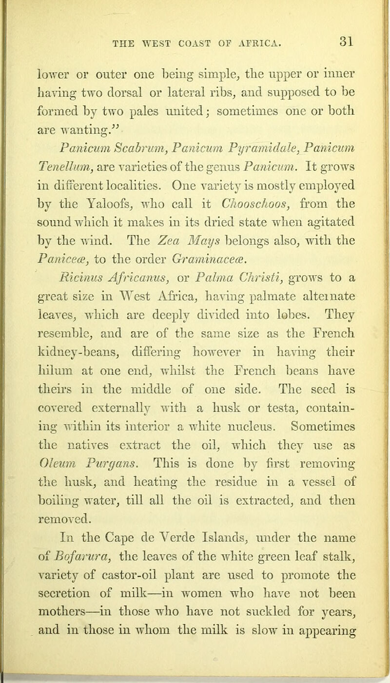 lower or outer one being simple^ the upper or inner bainng two dorsal or lateral ribs, and supposed to be formed by two pales united; sometimes one or both are wanting.^^ Panicum Scabrum, Panicum Pyramidale, Panicum Tenellum, are A^arieties of the genus Panicum. It grows in different localities. One variety is mostly employed by the Yaloofs, who call it Chooschoos, from the sound which it makes in its dried state when agitated by the Aiind. The Zea Mays belongs also, with the Paniceoe, to the order Graminace(2. Ricinus Africanus, or Palma Christi, grows to a great size in West Africa, ha\dng palmate alternate leaves, Aihich are deeply divided into lobes. They resemble, and are of the same size as the French kidney-beans, differing hoAvever in having their hilum at one end, whilst the French beans have theirs in the middle of one side. The seed is covered externally Avith a husk or testa, contain- ing Aiithin its interior a white nucleus. Sometimes the natives extract the oil, which they use as Oleum Purgans. This is done by first remoAung the husk, and heating the residue in a vessel of boiling water, till all the oil is extracted, and then removed. In the Cape de Verde Islands, under the name of Bofarura, the leaves of the AAdiite green leaf stalk, variety of castor-oil plant are used to promote the secretion of milk—in women who have not been mothers—in those who have not suckled for years, and in those in whom the milk is slow in appearing