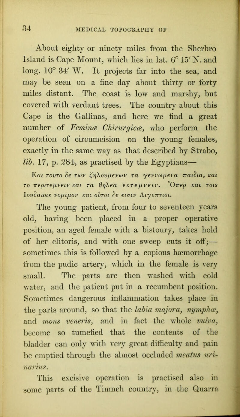 About eighty or ninety miles from the Slierbro Island is Cape Mount, -vvlncli lies in lat. 6° 15' N. and long. 10° 34' W. It projects far into the sea, and may be seen on a fine day about thirty or forty miles distant. The coast is low and marshy, but covered with verdant trees. The country about this Cape is the Gallinas, and here we find a great number of Femin(B Chirurgicce, who perform the operation of circumcision on the young females, exactly in the same way as that described by Strabo, lib. 17, p. 284, as practised by the Egyptians— Kai TOVTO Se ru)v iirjXovfjeywp ra yerpoifjei a TraiSia, Kai TO TrtpiTejxvF.LV Kai ra drjXea CKreupeir. Orrep Kai rois lovoaiois vofiigov Kai oiiroi le einiv Aiyunrioi. The young patient, from fom' to seventeen years old, having been placed in a proper operative position, an aged female with a bistoury, takes hold of her clitoris, and with one sweep cuts it off;— sometimes this is followed by a copious haemorrhage from the pudic artery, which in the female is very small. The parts are then washed with cold water, and the patient put in a recumbent position. Sometimes dangerous infiammation takes place in the parts aroimd, so that the labia majora, nymplue, and mom veneris, and in fact the whole vulva, Ijecome so tumefied that the contents of the l)ladder can only with very great difficulty and pain be emptied thi'ough the almost occluded meatus uri- narius. This excisive operation is practised also in some parts of the Timneh country, in the Quarra