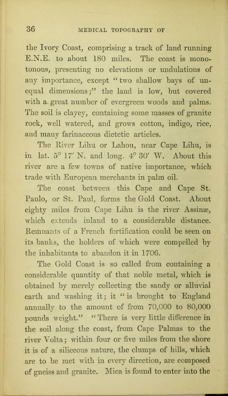the Ivory Coast^ comprising a track of land running E.N.E. to about 180 miles. The coast is mono- tonous, presenting no elevations or undulations of any importance, except “two shallow hays of un- equal dimensions;” the land is low, hut covered >nth a. great number of evergreen woods and palms. The soil is elayey, containing some masses of granite rock, well watered, and grows cotton, indigo, rice, and many farinaceous dietetic articles. The Ptiver Lihu or Lahou, near Cape Lihu, is in lat. 5° 17' N. and long. 4° 30' W. About this river are a few towns of native importance, which trade with European merchants in palm oil. The coast between this Cape and Cape St. Paulo, or St. Paul, forms the Gold Coast. About eighty miles from Cape Lihu is the river Assinse, which extends inland to a considerable distance. Remnants of a French fortification could be seen on its banks, the holders of which were compelled by the inhabitants to abandon it in 1706. The Gold Coast is so called from containing a considerable quantity of that noble metal, which is obtained by merely collecting the sandy or alluvial earth and washing it; it “ is brought to England annually to the amount of from 70,000 to 80,000 pounds weight.” “ There is very little difference in the soil along the coast, from Cape Palmas to the river Volta; -within four or five miles from the shore it is of a siliceous nature, the clumps of hills, which are to be met uith in every direction, are composed of gneiss and granite. Mica is found to enter into the
