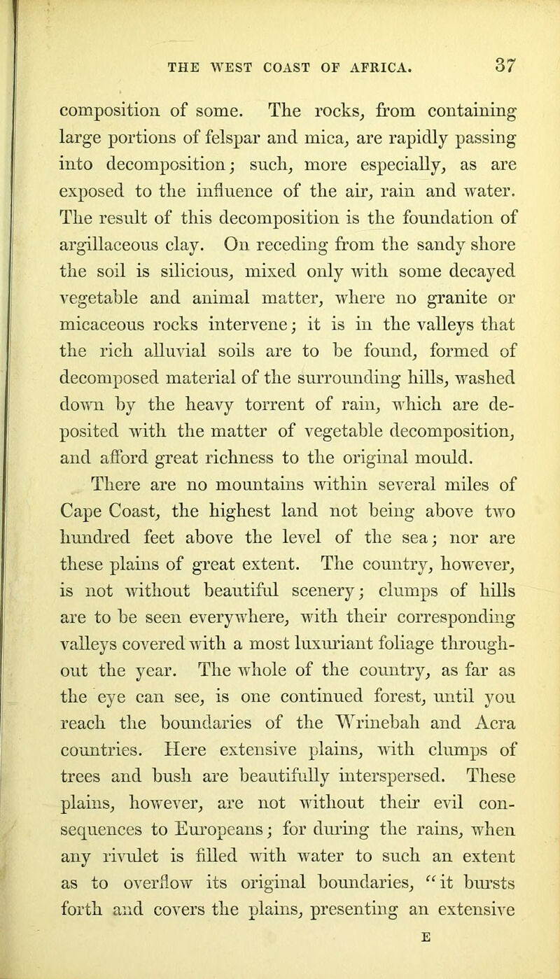 composition of some. The rocks^ from containing large portions of felspar and mica^ are rapidly passing into decomposition; such, more especially, as are exposed to the influence of the air, rain and water. The result of this decomposition is the foundation of argillaceous clay. On receding from the sandy shore the soil is silicious, mixed only with some decayed vegetable and animal matter, where no granite or micaceous rocks intervene; it is in the valleys that the rich alluvial soils are to be found, formed of decomposed material of the surrounding hills, washed down by the heavy torrent of rain, which are de- posited with the matter of vegetable decomposition, and afford great richness to the original mould. There are no mountains within several miles of Cape Coast, the highest land not being above two hundred feet above the level of the sea; nor are these plains of great extent. The country, however, is not without beautiful scenery; clumps of hills are to be seen everywhere, with their corresponding valleys covered with a most luxuriant foliage through- out the year. The whole of the country, as far as the eye can see, is one continued forest, until you reach the boundaries of the Wrinebah and Acra countries. Here extensive plains, with clumps of trees and bush are beautifully interspersed. These plains, hov/ever, are not without their evil con- sequences to Em’opeans; for during the rains, when any rhadet is fiUed with water to such an extent as to overflow its original bormdaries, “it bursts forth and covers the plains, presenting an extensive E