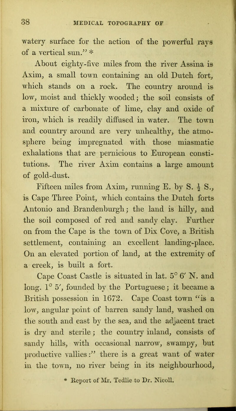 watery surface for tlie action of the powerful rays of a vertical sun.^^ * About eiglity-five miles from the river Assina is Axim^ a small town containing an old Dutch fort, which stands on a rock. The country around is low, moist and thickly wooded; the soil consists of a mixture of carbonate of lime, clay and oxide of iron, which is readily diffused in water. The town and country around are very uidiealthy, the atmo- sphere being impregnated with those miasmatic exhalations that are pernicious to European consti- tutions. The river Axim contains a large amount of gold-dust. Fifteen miles from Axim, running E. by S. I S., is Cape Three Point, which contains the Dutch forts Antonio and Brandenhm’gh; the land is hilly, and the soil composed of red and sandy clay. Further on from the Cape is the town of Dix Cove, a British settlement, containing an excellent landing-place. On an elevated portion of land, at the extremity of a creek, is built a fort. Cape Coast Castle is situated in lat. 5° 6' N. and long. 1° 5', founded by the Portuguese; it became a British possession in 1672. Cape Coast town “is a low, angular point of barren sandy land, washed on the south and east by the sea, and the adjacent tract is dry and sterile; the country inland, consists of sandy hills, with occasional narrow, swampy, hut productive vallies there is a great want of water in the town, no river being in its neighbourhood. Report of Mr. Tedlie to Dr. Nicoll.