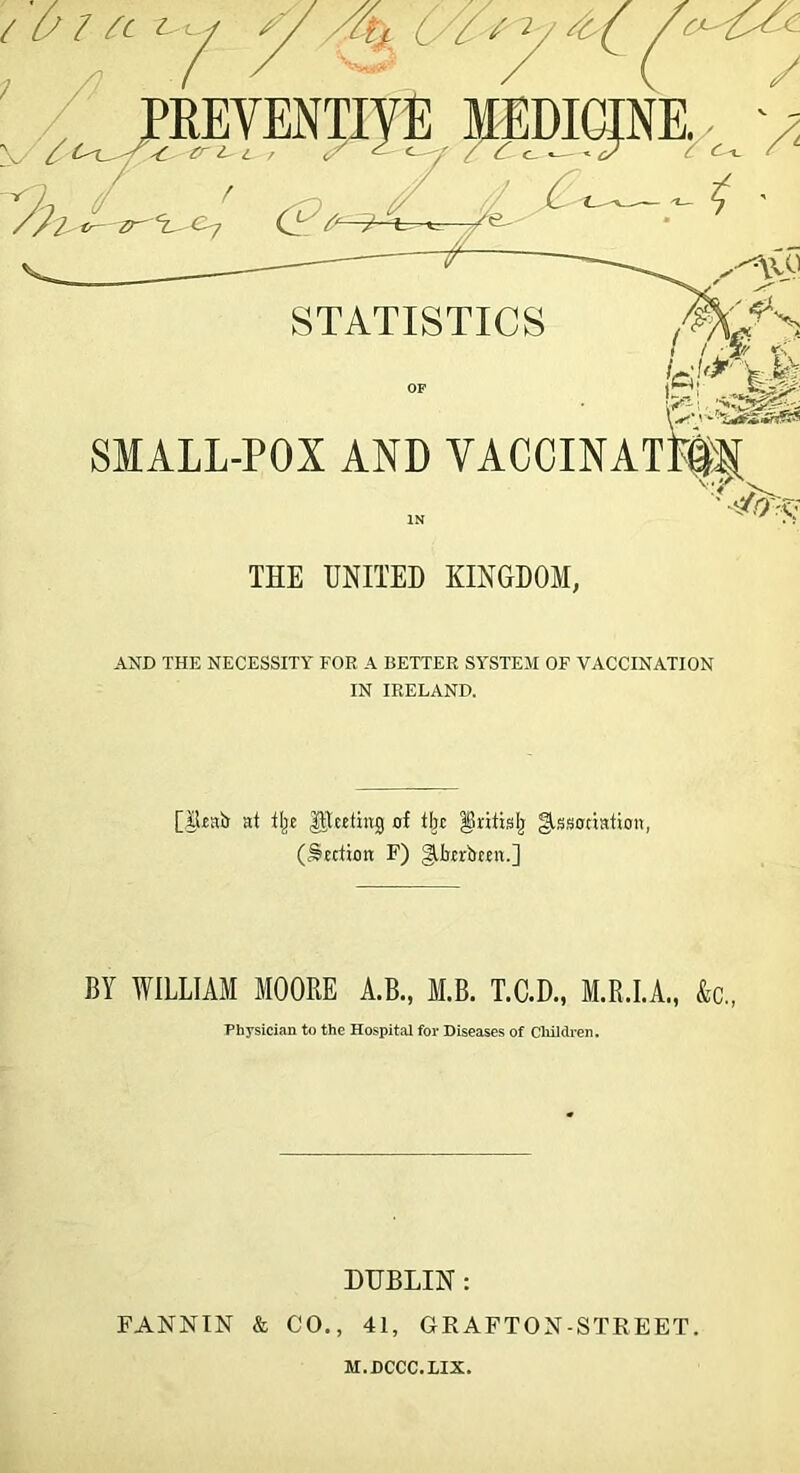 /c^^c JPEEVENTiyE lEDICJNE^^^ >5 V / <w. ' i.fi ^ SMALL-POX AND VACCINATM THE UNITED KINGDOM, AND THE NECESSITY FOR A BETTER SYSTEM OF VACCINATION IN IRELAND. [JUair at tl^E ^teeting of tl^t §rittslj gfssonation, (^Ettion F) giljErbEEn.] BY WILLIAM MOORE A.B., M.B. T.C.D., M.R.LA., &c„ Physician to the Hospital for Diseases of Cliildren. DUBLIN : FANNIN & CO., 41, GKAFTON-STREET. M.DCCC.IIX.