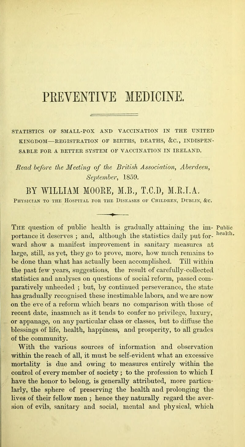 PEEVENTIVE MEDICINE, STATISTICS OF SMALL-FOX AND VACCINATION IN THE UNITED KINGDOM—REGISTRATION OF BIRTHS, DEATHS, &C., INDISPEN- SABLE FOR A BETTER SYSTEM OF VACCINATION IN IRELAND. Read before the Meeting of the British Association, Aberdeen, September, 1859. BY WILLIAM MOORE, M.B., T.C.D, M.R.I.A. Physician to the Hospital fob the Diseases of Children, Dublin, &c. The question of public health is gradually attaining the hn- portance it deserves ; and, although the statistics daily put for- ward show a manifest improvement in sanitary measures at large, still, as yet, they go to prove, more, how much remains to be done than what has actually been accomplished. Till within the past few years, suggestions, the result of carefully-coUected statistics and analyses on questions of social reform, passed com- paratively unheeded ; but, by continued perseverance, the state has gradually recognised these inestimable labors, and we are now on the eve of a reform which bears no comparison with those of recent date, inasmuch as it tends to confer no privilege, luxury, or appanage, on any particular class or classes, but to diffuse the blessings of hfe, health, happiness, and prosperity, to all grades of the community. With the various sources of information and observation within the reach of all, it must be self-evident what an excessive mortality is due and owing to measures entirely within the control of every member of society ; to the profession to which I have the honor to belong, is generally attributed, more particu- larly, the sphere of preserving the health and prolonging the lives of their fellow men ; hence they naturally regard the aver- sion of evQs, sanitary and social, mental and physical, which Public health.