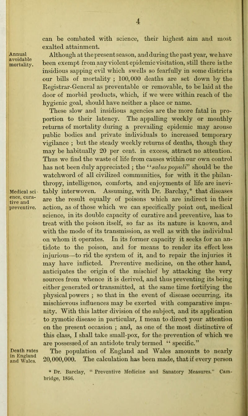 Annual avoidable mortality* Medical sci- ence, cura- tive and preventive. Death rates in England and Wales. can be combated with science, their highest aim and most exalted attainment. Although at the present season, and during the past year, we have been exemj^t from any violent epidemic visitation, still there is the insidious saj^ping evil which swells so fearfully in some districts our bills of mortality ; 100,000 deaths are set down by the Registrar-General as preventable or removable, to be laid at the door of morbid products, which, if we were within reach of the hygienic goal, shoidd have neither a place or name. These slow and insidious agencies are the more fatal in j>ro- portion to their latency. The appalling weekly or monthly returns of mortahty during a prevailing epidemic may arouse public bodies and private individuals to increased temiiorary vigilance ; but the steady weekly returns of deaths, though they may be habitually 20 per cent, in excess, attract no attention. Thus we find the waste of life from causes within our own control has not been duly appreciated ; the ‘ saltis populi” shoidd be the watchword of aU civilized commimities, for with it the philan- thropy, intelligence, comforts, and enjoyments of life are inevi- tably interwoven. Assuming, with Dr. Barclay,* that diseases are the residt equally of poisons which are indirect in their action, as of those which we can specifically point out, medical science, in its double capacity of curative and preventive, has to treat with the poison itseH, so far as its nature is known, and with the mode of its transmission, as well as with the individual on whom it operates. In its former capacity it seeks for an an- tidote to the poison, and for means to render its effect less injurious—to rid the system of it, and to repair the injuries it may have inflicted. Preventive medicine, on the other hand, anticipates the origin of the mischief by attacking the very sources from whence it is derived, and thus jireventiug its being either generated or transmitted, at the .same time fortifying the physical powers ; so that in the event of disease occurring, its mischievous influences may be exerted with comparative impu- nity. With this latter division of the subject, and its application to zymotic disease in particular, I mean to direct your attention on the present occasion ; and, as one of the most distinctive of this class, I shall take smaU-pox, for the prevention of which we are possessed of an antidote truly termed “ specific.” The population of England and Wales amounts to nearly 20,000,000. The calculation has been made, that if every person • Dr. Barclay, “ Preventive Medicine and Sanatory Measures. Cam- bridge, 1856.