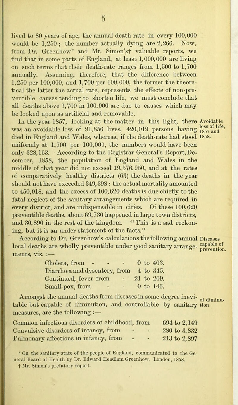 lived to 80 years of age, tlie annual death rate in every 100,000 woidd be 1,250; the number actually dying are 2,266. Now, from Dr. Greenhow* and Mr. Simon’st valuable reports, we find that in some parts of England, at least 1,000,000 are living on such terms that their death-rate ranges from 1,500 to 1,700 annually. Assuming, therefore, that the difference between 1,250 per 100,000, and 1,700 per 100,000, the former the theore- tical the latter the actual rate, represents the effects of non-pre- ventible causes tending to shorten life, we miist conclude that all deaths above 1,700 in 100,000 are due to causes which may be looked upon as artificial and removable. In the year 1857, looking at the matter in this light, there was an avoidable loss of 91,856 lives, 420,019 persons having died in England and Wales, whereas, if the death-rate had stood uniformly at 1,700 per 100,000, the numbers would have been only 328,163. According to the Registrar-General’s Report, De- cember, 1858, the popidation of England and Wales in the middle of that year did not exceed 19,576,950, and at the rates of comparatively healthy districts (63) the deaths in the year should not have exceeded 349,398 : the actual mortality amoimted to 450,018, and the excess of 100,620 deaths is due chiefly to the fatal neglect of the sanitary arrangements which are required in every district, and are indispensable in cities. Of these 100,620 preventible deaths, about 69,730 happened in large town districts, and 30,890 in the rest of the kingdom. “ This is a sad reckon- ing, but it is an under statement of the facts. ” According to Dr. Greenhow’s calculations the following amiual local deaths are wholly preventible under good sanitary arrange- ments, viz. :— Cholera, from - - - 0 to 403. Diarrhoea and dysentery, from 4 to 345. Continued, fever from - 21 to 209. SmaU-pox, from - - 0 to 146. Amongst the annual deaths from diseases in some degree inevi- table but capable of diminution, and controllable by sanitary measures, are the following :— Common infectious disorders of childhood, from 694 to 2,149 Convulsive disorders of infancy, from - - 280 to 3.832 Pulmonary affections in infancy, from - - 213 to 2,897 * On tlie sanitary state of the peoi>le of England, communicated to the Ge- neral Board of Health hy Dr. Edward Headlam Greenhow. London, 1858. t Mr. Simon's prefatory report. Avoidable loss of life, 1807 and 1858. Diseases capable of prevention. of diminu- tion.