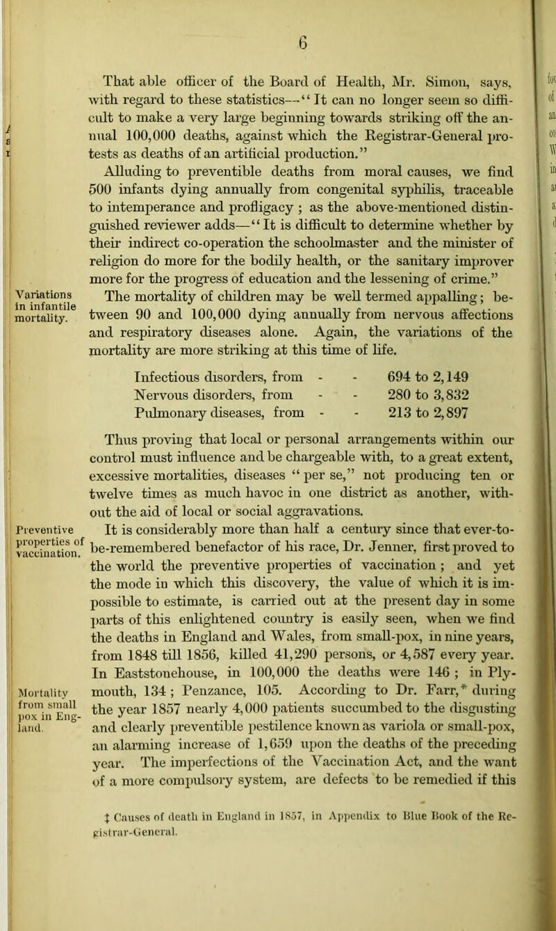 (5 Variations in infantile mortality. Preventive properties of vaccination. I i j Mortality from small ! po.K in Eng- ! lami. That able officer of the Board of Health, Mr. Simon, says, with regard to these statistics—“ It can no longer seem so diffi- cidt to make a very large beginning towards striking off the an- nual 100,000 deaths, against which the Registrar-General pro- tests as deaths of an artificial production.” Alluding to preventible deaths from moral causes, we find 500 infants dying annually from congenital syiihiUs, traceable to intemperance and profligacy ; as the above-mentioned distin- guished reviewer adds—“ It is difficult to determine whether by their indirect co-operation the schoolmaster and the minister of religion do more for the bodily health, or the sanitary improver more for the progress of education and the lessening of crime.” The mortality of children may be well termed appalling; be- tween 90 and 100,000 dying annually from nervous affections and respiratory diseases alone. Again, the variations of the mortality are more striking at this time of life. Infectious disorders, from - - 694 to 2,149 Nervous disorders, from - - 280 to 3,832 Pulmonary diseases, from - - 213 to 2,897 Thus proving that local or personal arrangements within our control must influence and be chargeable with, to a great extent, excessive mortalities, diseases “ per se,” not producing ten or twelve times as much havoc in one district as another, with- out the aid of local or social aggravations. It is considerably more than half a century since that ever-to- be-remembered benefactor of his race. Dr. Jenner, first proved to the world the preventive properties of vaccination ; and yet the mode in which this discovery, the value of which it is im- possible to estimate, is carried out at the present day in some ])arts of this enlightened coimtry is easily seen, when we find the deaths in England and Wales, from smaU-pox, in nine years, from 1848 till 1856, killed 41,290 persons, or 4,587 every year. In Eaststonehouse, in 100,000 the deaths were 146 ; in Ply- mouth, 134; Penzance, 105. According to Dr. Farr,* during the year 1857 nearly 4,000 patients succiunbedto the disgusting and clearly preventible pestilence known as variola or sm.all-pox, an alarming increase of 1,659 upon the deaths of the preceding year. The imperfections of the Vaccination Act, and the W'ant of a more coinpidsoiy system, are defects to be remedied if this t Causes of deatli in Enylaml in 1857, in Ajipendi.x to Klue Book of the Rc- pi.strar-tiencriil.