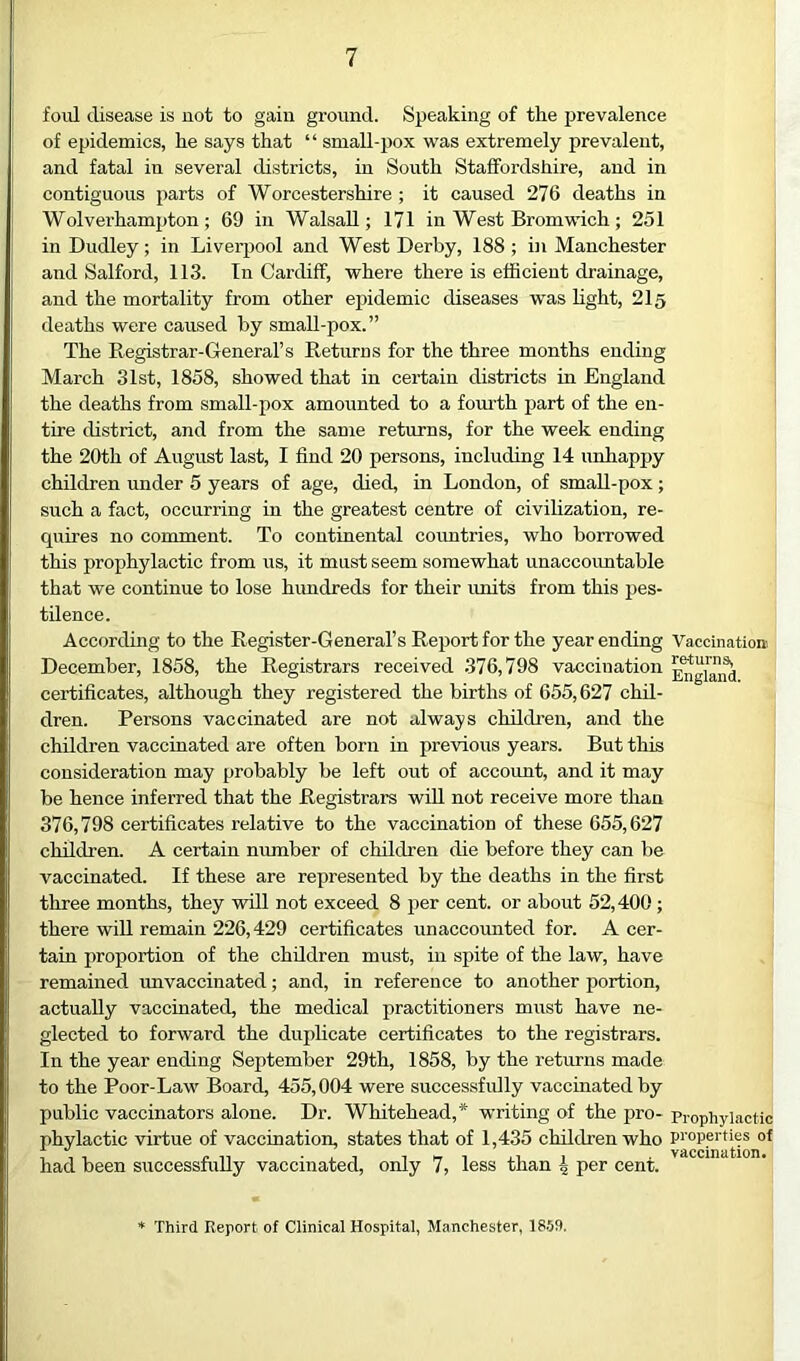 foul disease is not to gain ground. SjDeaking of the prevalence of epidemics, he says that “ small-pox was extremely prevalent, and fatal in several districts, in South Staffordshire, and in contiguous parts of Worcestershire ; it caused 276 deaths in Wolverhampton; 69 in Walsall; 171 in West Bromwich; 251 in Dudley; in Liverpool and West Derby, 188; in Manchester and Salford, 113. In Cardiff, where there is efficient drainage, and the mortality from other epidemic diseases was fight, 215 deaths were caused by smaU-pox.” The Registrar-General’s Returns for the three months ending March 31st, 1858, showed that in certain districts in England the deaths from small-pox amounted to a fom’th part of the en- tire district, and from the same returns, for the week ending the 20th of August last, I find 20 persons, including 14 unhappy children under 5 years of age, died, in London, of small-pox; such a fact, occurring in the greatest centre of civilization, re- quires no comment. To continental countries, who borrowed this prophylactic from us, it must seem somewhat unaccountable that we continue to lose hundreds for their imits from this pes- tilence. According to the Register-General’s Reimrt for the year ending Vaccination December, 1858, the Registrars received 376,798 vaccination certificates, although they registered the births of 655,627 chil- dren. Persons vaccinated are not always children, and the children vaccinated are often born in previous years. But this consideration may probably be left out of account, and it may be hence inferred that the Registrars will not receive more than 376,798 certificates relative to the vaccination of these 655,627 children. A certain number of children die before they can be vaccinated. If these are represented by the deaths in the first three months, they will not exceed 8 per cent, or about 52,400; there will remain 226,429 certificates unaccounted for. A cer- tain proportion of the children must, in spite of the law, have remained unvaccinated; and, in reference to another portion, actually vaccinated, the medical practitioners must have ne- glected to forward the duplicate certificates to the registrars. In the year ending September 29th, 1858, by the returns made to the Poor-Law Board, 455,004 were successfully vaccinated by public vaccinators alone. Dr. Whitehead,* writing of the pro- prophylactic phylactic virtue of vaccination, states that of 1,435 children who properties of had been successfully vaccinated, only 7, less than 4 per cent. Third Report of Clinical Hospital, Manchester, 18.59.