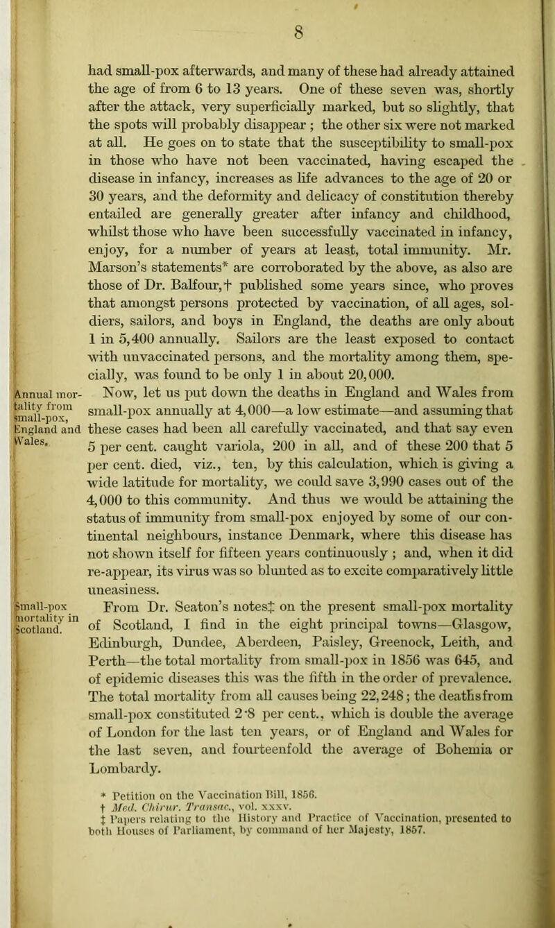 ' Annual mor- tality from small-pox, England and IVales. i| ima 11-pox ' mortality in ['Scotland. 8 had small-pox afterwards, and many of these had already attained the age of from 6 to 13 years. One of these seven was, shortly after the attack, very superficially marked, but so slightly, that the spots will iirobahly disap2iear ; the other six were not marked at all. He goes on to state that the susceptibility to small-pox in those who have not been vaccinated, having escaped the disease in infancy, increases as fife advances to the age of 20 or 30 years, and the deformity and delicacy of constitution thereby entailed are generally greater after infancy and childhood, whilst those who have been successfully vaccinated in infancy, enjoy, for a number of years at least, total immunity. Mr. Marson’s statements* are corroborated by the above, as also are those of Dr. Balfour, t published some years since, who proves that amongst persons protected by vaccination, of aU ages, sol- diers, sailors, and boys in England, the deaths are only about 1 in 5,400 annually. Sailors are the least exposed to contact with unvaccinated persons, and the mortality among them, spe- cially, was fofuid to be only 1 in about 20,000. Now, let us put down the deaths in England and Wales from small-pox annually at 4,000—a low estimate—and assuming that these cases had been all carefully vaccinated, and that say even 5 xier cent, caught variola, 200 in all, and of these 200 that 5 per cent, died, viz., ten, by this calculation, which is giving a wide latitude for mortality, we coiddsave 3,990 cases out of the 4,000 to this community. And thus we woidd be attaining the status of immunity from small-pox enjoyed by some of our con- tiuental neighbours, instance Denmark, where this disease has not shown itself for fifteen years continuously ; and, when it did re-appear, its virus was so blunted as to excite comi)aratively little uneasiness. From Dr. Seaton’s notesj: on the present small-pox mortality of Scotland, I find in the eight princijial towns—Glasgow, Edinbingh, Dundee, Aberdeen, Paisley, Greenock, Leith, and Perth—the total mortality from small-pox in 1856 was 645, aud of epidemic diseases this was the fifth in the order of ])revalence. The total mortality from all causes being 22,248; the deaths from small-pox constituted 2'8 per cent., which is double the average of London for the last ten years, or of England and Wales for the last seven, and fomdeenfold the average of Bohemia or Lombardy. * Petition on the Vaccination iiill, 1856. t Med. Chirur. Transnc., vol. xxxv. j l’ai)ers relating to tlie Hi.story and Practice of Vaccination, presented to botli Houses of Parliament, by comniand of lier Majesty, 1857.